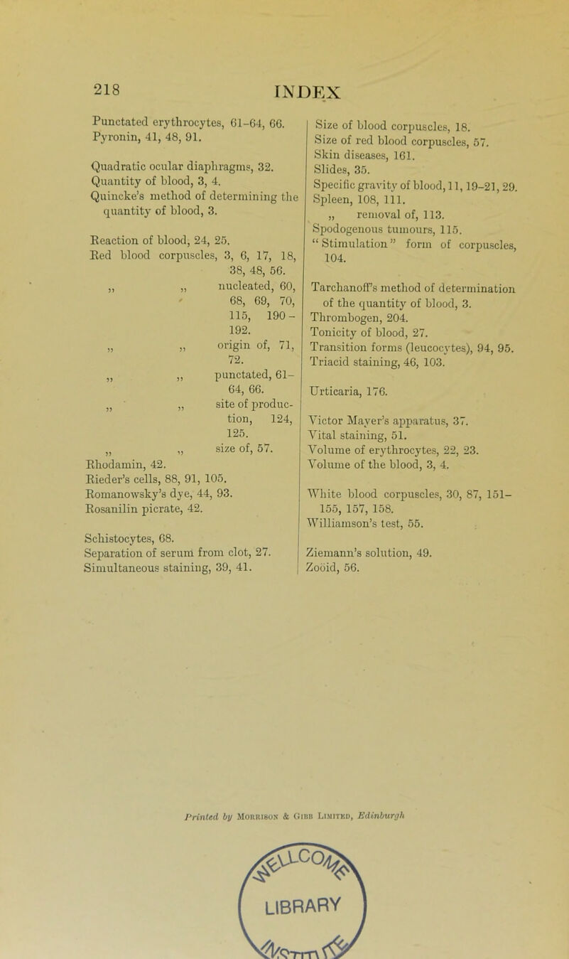 Punctated erythrocytes, 61-64, 66. Pyronin, 41, 48, 91. Quadratic ocular diaphragms, 32. Quantity of blood, 3, 4. Quincke’s method of determining the quantity of blood, 3. Eeaction of blood, 24, 25. Eed blood corpuscles, 3, 6, 17, 18, 38, 48, 56. )> nucleated, 60, * 68, 69, 70, 115, 190- 192. » 5» origin of, 71, 72. ?> punctated, 61- 64, 66. » >5 site of produc- tion, 124, 125. )) Eliodamin, 42. size of, 57. Eieder’s cells, 88, 91, 105. Eomanowsky’s dye, 44, 93. Eosanilin picrate, 42. Sckistocytes, 68. Separation of serum from clot, 27. Simultaneous staining, 39, 41. Size of blood corpuscles, 18. Size of red blood corpuscles, 57. Skin diseases, 161. Südes, 35. Specific gravity of blood, 11,19-21,29. Spleen, 108, 111. „ renioval of, 113. Spodogenous tuinours, 115. “ Stimulation ” form of corpuscles, 104. Tarchanoff’s method of determination of the quantity of blood, 3. Thrombogen, 204. Tonicity of blood, 27. Transition forms (leucocvtes), 94, 95. Triacid staining, 46, 103. Urticaria, 176. Victor Mayer’s apparatus, 37. Vital staining, 51. Volume of erythrocytes, 22, 23. Volume of the blood, 3, 4. White blood corpuscles, 30, 87, 151— 155, 157, 158. Williamson’s test, 55. Ziemann’s solution, 49. Zoöid, 56. Printed by Morrison & Gibb Lisiitkd, Edinburgh LIBRARY