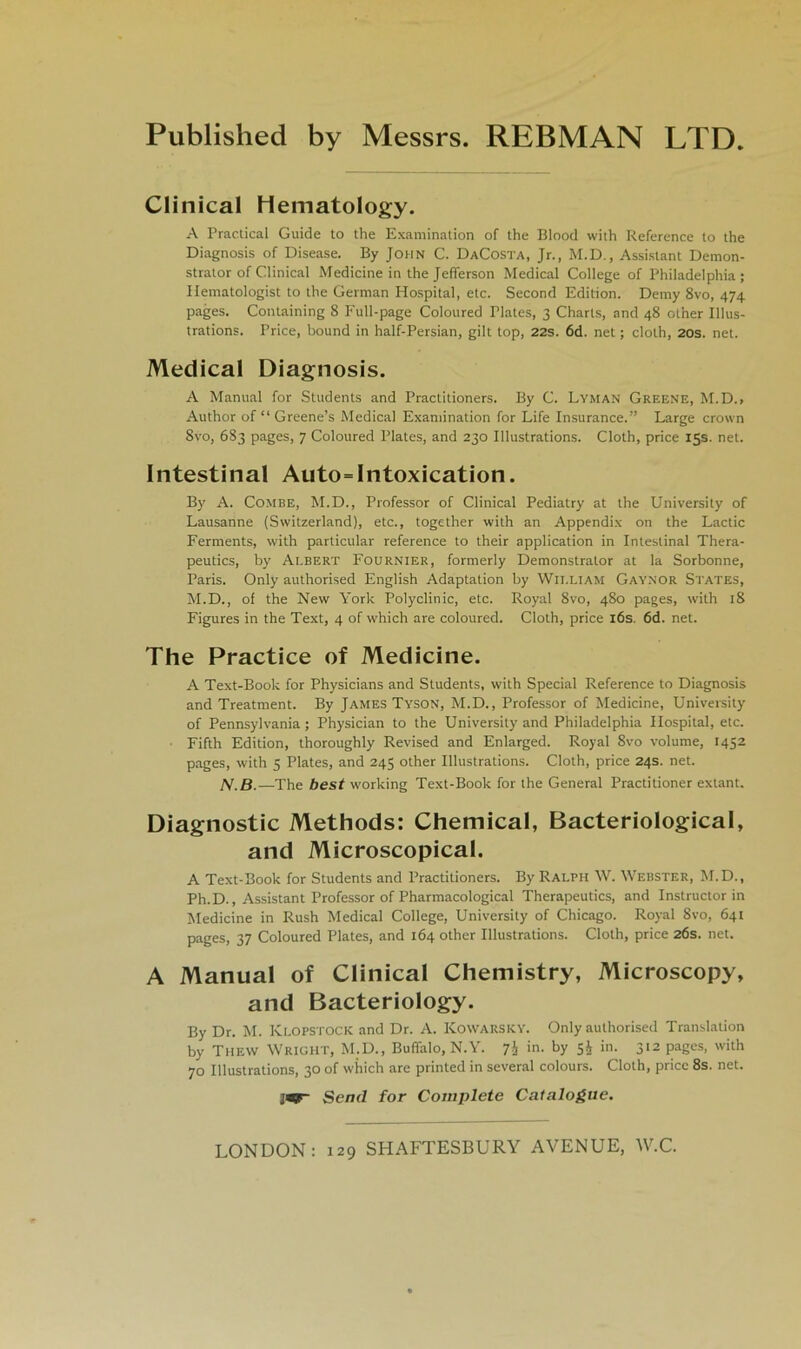 Published by Messrs. REBMAN LTD Clinical Hematology. A Practical Guide to the Examination of the Blood with Reference to the Diagnosis of Disease. By John C. DaCosta, Jr., M.D., Assistant Demon- strator of Clinical Medicine in the Jefierson Medical College of Philadelphia; Ilematologist to the German Hospital, etc. Second Edition. Demy 8vo, 474 pages. Containing 8 Full-page Coloured Tlates, 3 Charts, and 48 ot'ner Illus- trations. Price, bound in half-Persian, gilt top, 22s. 6d. net; clolh, 20s. net. Medical Diagnosis. A Manual for Students and Practitioners. By C. Lyman Greene, M.D., Author of “ Greene’s Medical Examination for Life Insurance.” Large crown 8vo, 683 pages, 7 Coloured Plates, and 230 Illustrations. Cloth, price 15s. net. Intestinal Auto=Intoxication. By A. COMBE, M.D., Professor of Clinical Pediatry at the University of Lausanne (Switzerland), etc., together with an Appendix on the Lactic Ferments, with particular reference to their application in Intestinal Thera- peutics, by Ai.bert Fournier, formerly Demonstrator at la Sorbonne, Paris. Only authorised English Adaptation by William Gaynor States, M.D., of the New York Polyclinic, etc. Royal 8vo, 480 pages, with 18 Figures in the Text, 4 of which are coloured. Cloth, price 16s. öd. net. The Practice of Medicine. A Text-Book for Physicians and Students, with Special Reference to Diagnosis and Treatment. By James Tyson, M.D., Professor of Medicine, University of Pennsylvania ; Physician to the University and Philadelphia Hospital, etc. Fifth Edition, thoroughly Revised and Enlarged. Royal 8vo volume, 1452 pages, with 5 Plates, and 245 other Illustrations. Cloth, price 24s. net. N.B.—The best working Text-Book for the General Practitioner extant. Diagnostic Methods: Chemical, Bacteriological, and Microscopical. A Text-Book for Students and Practitioners. By Ralph W. Webster, M.D., Ph.D., Assistant Professor of Pharmacological Therapeutics, and Instructor in Medicine in Rush Medical College, University of Chicago. Royal 8vo, 641 pages, 37 Coloured Plates, and 164 other Illustrations. Cloth, price 2Ös. net. A Manual of Clinical Chemistry, Microscopy, and Bacteriology. By Dr. M. Klopstock and Dr. A. Kowarsky. Only authorised Translation by The\v Wright, M.D., BufTalo, N.Y. 7i in. by s£ in. 312 pages, with 70 Illustrations, 30 of which are printed in several colours. Cloth, price 8s. net. ]«- Send for Complete Catalogite.