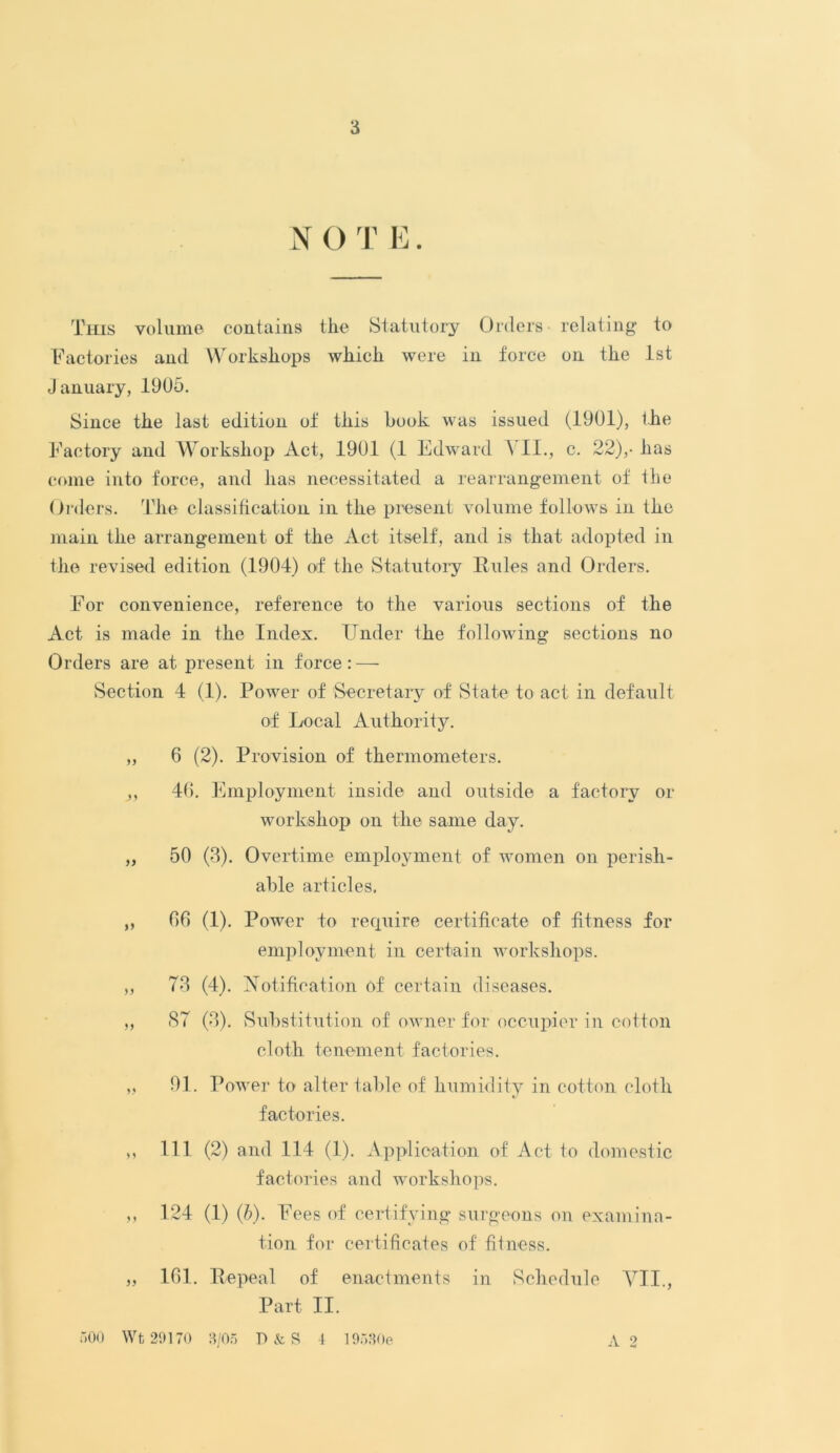 N O T E. This volume contains the Statutory Orders- relating- to Factories and Workshops which were in force on the 1st January, 1905. Since the last edition of this hook was issued (1901), the Factory and Workshop Act, 1901 (1 Edward \ II., c. 22),- has come into force, and has necessitated a rearrangement of the Orders. The classification in the present volume follows in the main the arrangement of the Act itself, and is that adopted in the revised edition (1904) of the Statutory Rules and Orders. For convenience, reference to the various sections of the Act is made in the Index. Under the following sections no Orders are at present in force: — Section 4 (1). Power of Secretary of State to act in default of Local Authority. „ 6 (2). Provision of thermometers. j, 40. Employment inside and outside a factory or workshop on the same day. „ 50 (3). Overtime employment of women on perish- able articles. ,, 66 (1). Power to require certificate of fitness for employment in certain workshops. ,, 73 (4). Notification of certain diseases. ,, 87 (3). Substitution of owner for occupier in cotton cloth tenement factories. „ 91. Power to alter table of humidity in cotton cloth factories. ,, 111 (2) and 114 (1). Application of Act to domestic factories and workshops. ,, 124 (1) (b). Fees of certifying surgeons on examina- tion for certificates of fitness. „ 161. Repeal of enactments in Schedule VII., Part II. A 2 500 Wt 29170 3/05 P&S 4 19530e