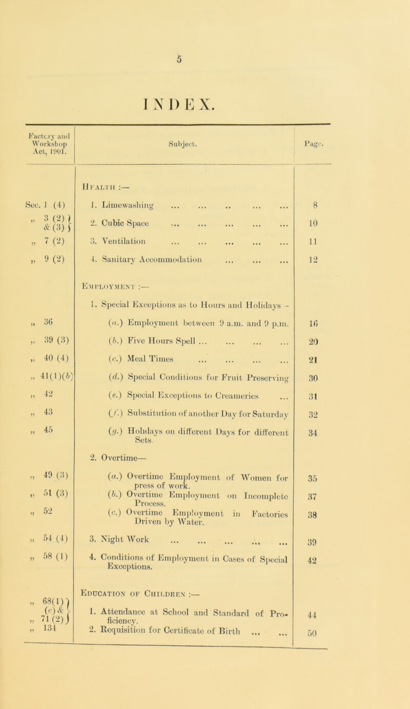 INI) B X. Factory and Workshop Act, 1901. Subject. See. 1 (4) 3(2)) & (3) j » 7 (2) >, M2) Hi ali ii 1. Limewashing 2. Cubic Space 3. Ventilation 4. Sanitary Accommodation 36 „ 39 (3) „ 40(4) „ 41(1)(6) Employment :— 1. Special Exceptions as to Hours and Holidays — (a.) Employment between 9 a.m. and 9 p.m. (b.) Five Hours Spell ... (c.) Meal Times (d.) Special Conditions for Fruit Preserving (e.) Special Exceptions to Creameries (,/.) Substitution of another Day for Saturday (<]■) Holidays on different Days for different Sets. „ 49 (3) „ 51 (3) „ 52 ,, 54 (4) » 58 (1) 2. Overtime— («•) Overtime Employment of Women for press of work. (5.) Overtime Employment on Incomplete Process. (c.) Overtime Employment in Factories Driven by Water. 3. Night Work • • • • • • 4. Conditions of Employment in Cases of Special Exceptions. •n )) Education of Children :— 1. Attendance at School and Standard of Pro- ficiency. 2. Requisition for Certificate of Birth Page. 8 10 11 12 16 20 21 30 31 32 34 35 37 38 39 42 44 50