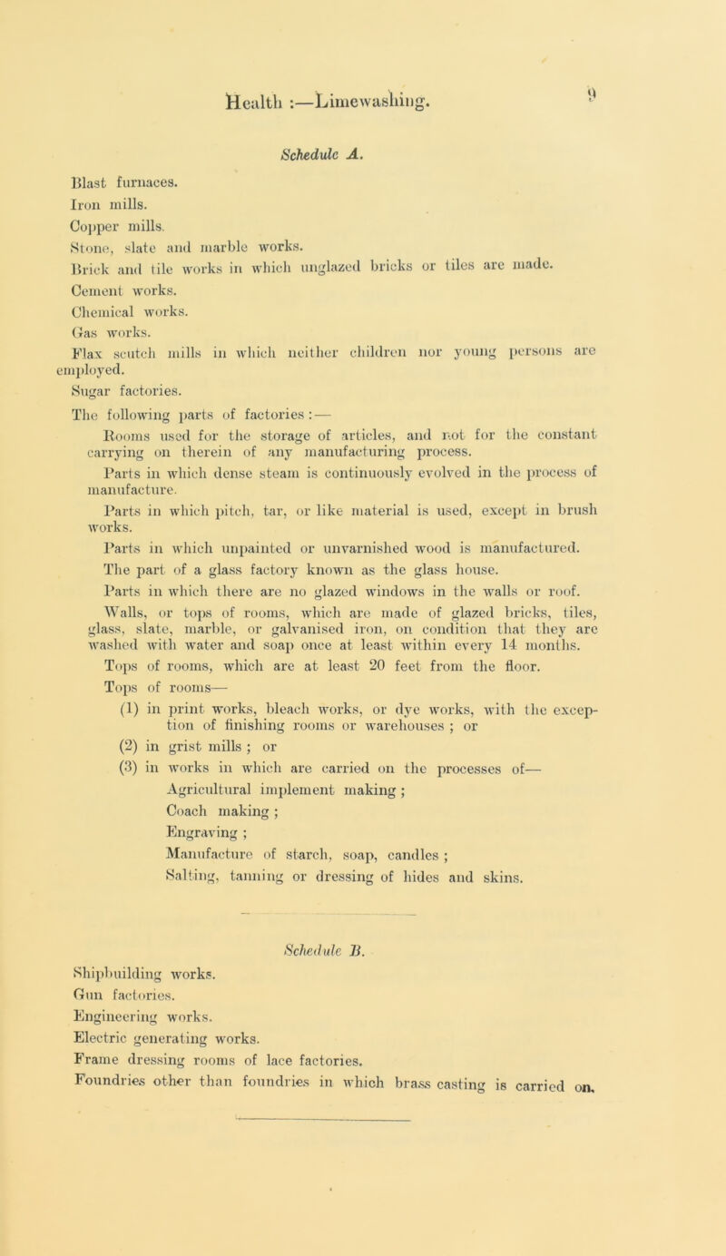 Health :—Limewashing. Schedule A. Blast furnaces. Iron mills. Copper mills. Stone, slate and marble works. Brick and tile works in which unglazed bricks or tiles are made. Cement works. Chemical works. Gas works. Flax scutch mills in which neither children nor young persons are employed. Sugar factories. The following parts of factories: — Rooms used for the storage of articles, and not for the constant carrying on therein of any manufacturing process. Parts in which dense steam is continuously evolved in the process of manufacture. Parts in which pitch, tar, or like material is used, except in brush works. Parts in which unpainted or unvarnished wood is manufactured. The part of a glass factory known as the glass house. Parts in which there are no glazed windows in the walls or roof. Walls, or tops of rooms, which are made of glazed bricks, tiles, glass, slate, marble, or galvanised iron, on condition that they are washed with water and soap once at least within every 14 months. Tops of rooms, which are at least 20 feet from the floor. Tops of rooms— (1) in print works, bleach works, or dye works, with the excep- tion of finishing rooms or warehouses ; or (2) in grist mills ; or (3) in works in which are carried on the processes of— Agricultural implement making ; Coach making ; Engraving ; Manufacture of starch, soap, candles ; Salting, tanning or dressing of hides and skins. Schedule B. Shipbuilding works. Gun factories. Engineering works. Electric generating works. Frame dressing rooms of lace factories. Foundries other than foundries in which brass casting is carried on.