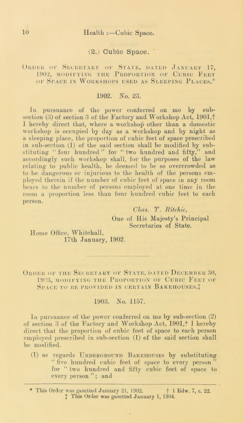 (2.) Cubic Space. Oki)Hit of Secretary of State, dated January 17, 1902, MODIFYING THE PROPORTION OF CUBIC FEET of Space in Workshops used as Sleeping Places.* 1902. No. 23. In pursuance of the power conferred on me by sub- section (3) of section 3 of the Factory and Workshop Act, 1901,t 1 hereby direct that, where a workshop other than a domestic workshop is occupied by day as a workshop and by night as a sleeping place, the proportion of cubic feet of space prescribed in sub-section (1) of the said section shall be modified by sub- stituting- “ four hundred ” for “ two hundred and fifty,” and accordingly such workshop shall, for the purposes of the law relating to public health, be deemed to be so overcrowded as to be dangerous or injurious to the health of the persons em- ployed therein if the number of cubic feet of space in any room bears to the number of persons employed at one time in the room a proportion less than four hundred cubic feet to each person. Chas. T. Ritchie, One of liis Majesty’s Principal Secretaries of State. II ome Olfice, Whitehall, 17th January, 1902. Order of tile Secretary of State, dated December 30, 1903, modifying the Proportion of Cubic Feet of Space to be provided in certain Bakehouses.! 1903. No. 1157. In pursuance of the power conferred on me by sub-section (2) of section 3 of the Factory and Workshop Act, 1901,t I hereby direct that the proportion of cubic feet of space to each person employed prescribed in sub-section (1) of the said section shall be modified. (1) as regards Underground Bakehouses by substituting “ five hundred cubic feet of space to every person ” for “ two hundred and fifty^ cubic feet of space to every person ” ; and * This Order was gazetted January 21, 1902. f 1 Edw. 7, c. 22. 1 This Order was gazetted January 1, 1904.