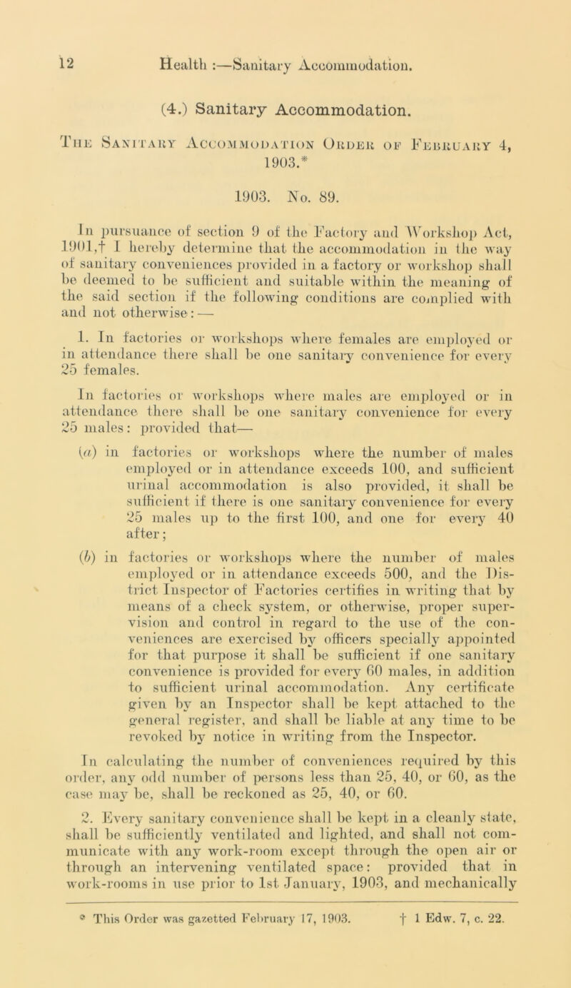 (4.) Sanitary Accommodation. The Sanitary Accommodation Order of 1903/ February 4, 1903. No. 89. In pursuance of section 9 of tlic Factory and Workshop Act, 1901,f 1 hereby determine that the accommodation in the way of sanitary conveniences provided in a factory or workshop shall be deemed to be sufficient and suitable within the meaning of the said section if the following conditions are complied with and not otherwise : — 1. In factories or workshops where females are employed or in attendance there shall be one sanitary convenience for every 25 females. In factories or workshops where males are employed or in attendance there shall be one sanitary convenience for every 25 males: provided that— [a) in factories or workshops where the number of males employed or in attendance exceeds 100, and sufficient urinal accommodation is also provided, it shall be sufficient if there is one sanitary convenience for every 25 males up to the first 100, and one for every 40 after; (b) in factories or workshops where the number of males employed or in attendance exceeds 500, and the Dis- trict Inspector of Factories certifies in writing that by means of a check system, or otherwise, proper super- vision and control in regard to the use of the con- veniences are exercised by officers specially appointed for that purpose it shall be sufficient if one sanitary convenience is provided for every 00 males, in addition to sufficient urinal accommodation. Any certificate given by an Inspector shall be kept attached to the general register, and shall be liable at any time to be revoked by notice in writing from the Inspector. In calculating the number of conveniences required by this order, any odd number of persons less than 25, 40, or 60, as the case may be, shall be reckoned as 25, 40, or 60. 2. Every sanitary convenience shall be kept in a cleanly state, shall be sufficiently ventilated and lighted, and shall not com- municate with any work-room except through the open air or through an intervening ventilated space: provided that in work-rooms in use prior to 1st January, 1903, and mechanically