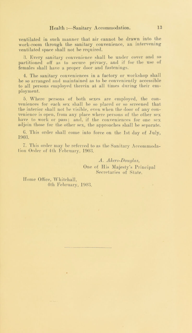 ventilated in such manner that air cannot he drawn into the work-room through the sanitary convenience, an intervening ventilated space shall not he required. 3. Every sanitary convenience shall he under cover and so partitioned off as to secure privacy, and if for Hie use of females shall have a proper door and fastenings. 4. The sanitary conveniences in a factory or workshop shall he so arranged and maintained as to he conveniently accessible to all persons employed therein at all times during their em- ployment. 5. Where persons of hoth sexes are employed, the con- veniences for each sex shall he so placed or so screened that Ihe interior shall not he visible, even when the door of any con- venience is open, from any place where persons of the other sex have to work or pass; and, if the conveniences for one sex adjoin those for the other sex, the approaches shall he separate. G. This order shall come into force on the 1st dav of July, 1903. 7. This order may he referred to as the Sanitary Accommoda- tion Older of 4tli February, 1903. A. AJcers-Douglas, One of IIis Majesty’s Principal Secretaries of State. Home Office, Whitehall, 4th February, 1903.