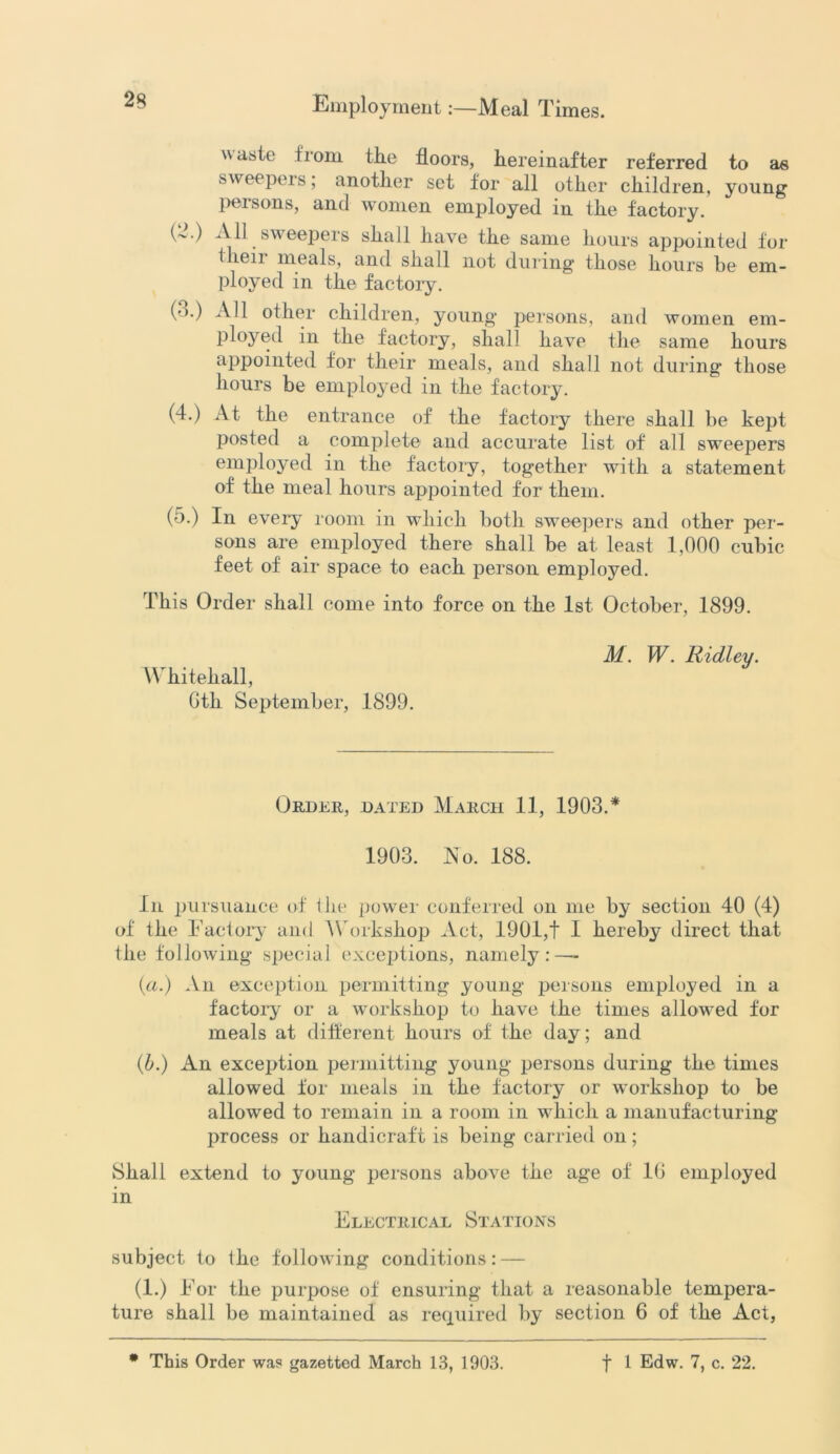 waste fiom tlie floors, hereinafter referred to as sweepers; another set for all other children, young persons, and women employed in the factory. (2.) All sweepers shall have the same hours appointed for tlien meals, and shall not during those hours be em- ployed in the factory. (').) All other children, young persons, and women em- ployed in the factory, shall have the same hours appointed for their meals, and shall not during those hours be employed in the factory. (4.) At the entrance of the factory there shall be kept posted a complete and accurate list of all sweepers employed in the factory, together with a statement of the meal hours appointed for them. (5.) In every room in which both sweepers and other per- sons are employed there shall be at least 1,000 cubic feet of air space to each person employed. This Order shall come into force on the 1st October, 1899. Whitehall, Gth September, 1899. M. W. Ridley. Order, dated March 11, 1903.* 1903. No. 188. In pursuance of the power conferred on me by section 40 (4) of the Factory and Workshop Act, 1901,t I hereby direct that the following special exceptions, namely:—- (a.) An exception permitting young persons employed in a factory or a workshop to have the times allowed for meals at different hours of the day; and (b.) An exception permitting young persons during the times allowed for meals in the factory or workshop to be allowed to remain in a room in which a manufacturing process or handicraft is being carried on; Shall extend to young- persons above the age of 1(1 employed in Electrical Stations subject to the following conditions: — (1.) For the purpose of ensuring that a reasonable tempera- ture shall be maintained as required by section 6 of the Act,