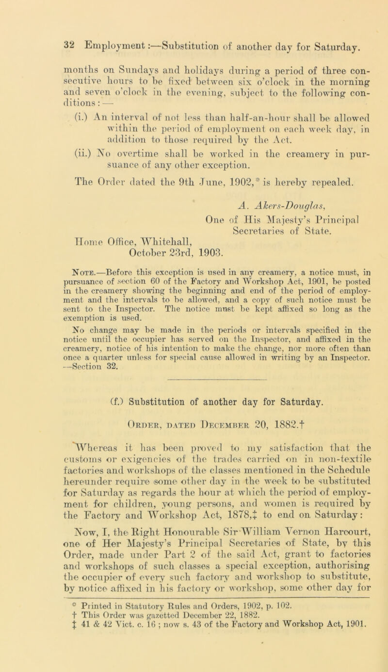 months on Sundays and holidays during a period of three con- secutive hours to he fixed between six o’clock in the morning and seven o’clock in the evening, subject to the following con- ditions : — (i.) An interval of not less than half-an-hour shall be allowed within the period of employment on each week day, in addition to those required by the Act. (ii.) No overtime shall be worked in the creamery in pur- suance of any other exception. The Order dated the 9th June, .1902,is hereby repealed. A. Alters-Douglas, One of His Majesty’s Principal Secretaries of State. Home Office, Whitehall, October 23rd, 1903. Note.—Before this exception is used in any creamery, a notice must, in pursuance of section 60 of the Factory and Workshop Act, 1901, be posted in the creamery showing the beginning and end of the period of employ- ment and the intervals to be allowed, and a copy of such notice must be sent to the Inspector. The notice must be kept affixed so long as the exemption is used. No change may be made in the periods or intervals specified in the notice until the occupier has served on the Inspector, and affixed in the creamery, notice of his intention to make the change, nor more often than once a quarter unless for special cause allowed in writing by an Inspector. —Section 32. (f.) Substitution of another day for Saturday. Order, dated December 20, 1882.1 Whereas it has been proved to my satisfaction that the customs or exigencies of the trades carried on in non-textile factories and workshops of the classes mentioned in the Schedule hereunder require some other day in the week to be substituted for Saturday as regards the hour at which the period of employ- ment for children, young persons, and women is required by the Factory and Workshop Act, 1878,+ to end on Saturday: Now, I, the Right Honourable Sir William Vernon Harcourt, one of Her Majesty’s Principal Secretaries of State, by this Order, made under Part 2 of the said Act, grant to factories and workshops of such classes a special exception, authorising the occupier of every such factory and workshop to substitute, by notice affixed in his factory or workshop, some other day for ° Piinted in Statutory Rules and Orders, 1902, p. 102. f This Order was gazetted December 22, 1882.