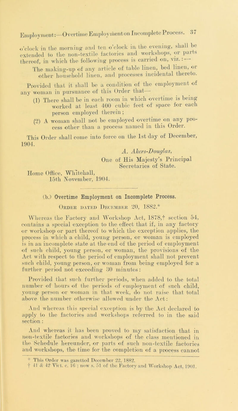 o’clock in the morning and ten o’clock in the evening, shall he extended to the non-textile factories and workshops, or parts thereof, in which the following process is carried on, viz. The making-up of any article of table linen, bed linen, or other household linen, and processes incidental thereto. Provided that it shall be a condition of the employment of any woman m pursuance of this Order that (1) There shall be in each room in which overtime is being worked at least 400 cubic feet of space for each person employed therein ; (2) A woman shall not be employed overtime on any pro- cess other than a process named in this Order. This Order shall come into force on the 1st day of December, 1904. A. Akers-Douglas, One of His Majesty’s Principal Secretaries of State. Home Office, Whitehall, 15th November, 1904. (b.) Overtime Employment on Incomplete Process. Order dated December 20, 1882A Whereas the Factory and Workshop Act, 1878,t section 54, contains a special exception to the effect that if, in any factory or workshop or part thereof to which the exception applies, the process in which a child, young person, or woman is employed is in an incomplete state at the end of the period of employment of such child, young person, or woman, the provisions of the Act with respect to the period of employment shall not prevent such child, young person, or woman from being employed for a further period not exceeding 30 minutes: Provided that such further periods, when added to the total number of hours of the periods of employment of such child, young person or woman in that week, do not raise that total above the number otherwise allowed under the Act: And whereas this special exception is by the Act declared to apply to the factories and workshops referred to in the said section : And whereas it has been proved to my satisfaction that in non-textile factories and workshops of the class mentioned in the Schedule hereunder, or parts of such non-textile factories and workshops, the time for the completion of a process cannot This Order was gazetted December 22, 1882.