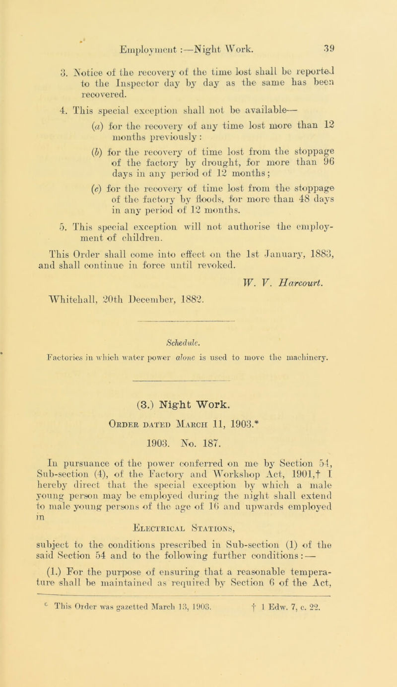 o. Notice of the recovery of the time lost shall be reported to the Inspector day by da3^ as the same has been recovered. 4. This special exception shall not be available— (a) for the recovery of any time lost more than 12 months previously: (b) for the recovery of time lost from the stoppage of the factory by drought, for more than 9G days in any period of 12 months; (c) for the recovery of time lost from the stoppage of the factory by hoods, for more than 48 days in any period of 12 months. 5. This special exception will not authorise the employ- ment of children. This Order shall come into effect on the 1st January, 1883, and shall continue in force until revoked. Whitehall, 20th December, 1882. W. V. Harcourt. Schedule. Factories in which water power alone is used to move the machinery. (3.) Night Work. Order dated March 11, 1903.* 1903. No. 187. In pursuance of the power conferred on me by Section 54, Sub-section (4), of the Factory and Workshop Act, 1901,t I hereby direct that the special exception by which a male young person may be employed during the night shall extend to male young persons of the age of 10 and upwards employed in Electrical Stations, subject to the conditions prescribed in Sub-section (1) of the said Section 54 and to the following further conditions: —- (1.) For the purpose of ensuring that a reasonable tempera- ture shall be maintained as required by Section 0 of the Act,