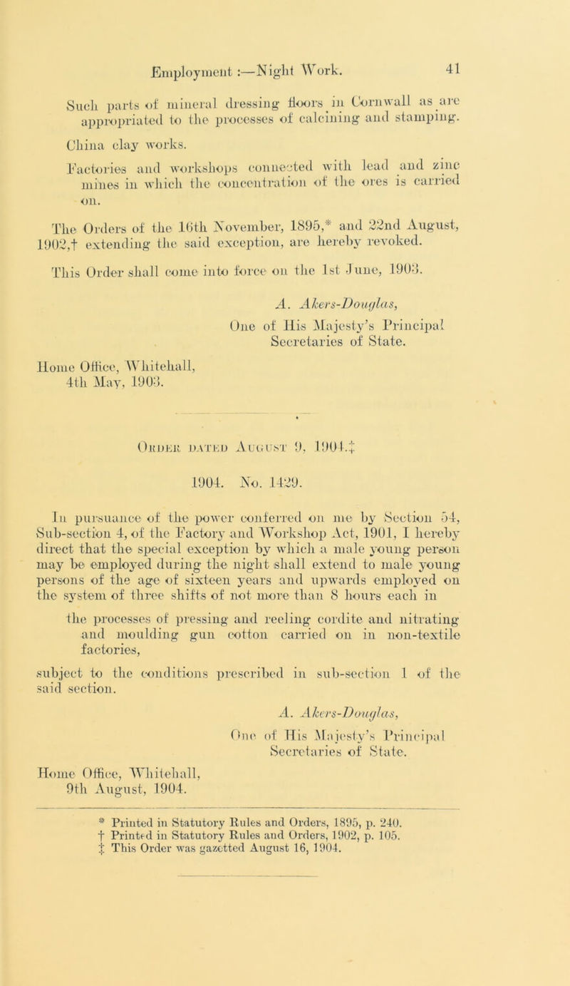 Such parts of mineral dressing doors in Cornwall as are appropriated to the processes of calcining and stamping. China clay works. Factories and workshops connected with lead anti zinc* mines in which the concentration of the ores is carried on. The Orders of the 16th November, 1895,* and 22nd August, 1902,t extending the said exception, are hereby revoked. This Order shall come into force on the 1st June, 190-5. A. A hers-Douglas, One of His Majesty’s Principal Secretaries of State. Home Office, Whitehall, 4th May, 1900. OltDEK DATED AUGUST 9, 1901. + 1904. No. 1429. In pursuance of the power conferred on me by Section 54, Sub-section 4, of the Factory and Workshop Act, 1901, 1 hereby direct that the special exception by which a male young person may be employed during the night shall extend to male young persons of the age of sixteen years and upwards employed on the system of three shifts of not more than 8 hours each in the processes of pressing and reeling cordite and nitrating and moulding gun cotton carried on in non-textile factories, subject to the conditions prescribed in sub-section 1 of the said section. A. Akers-Douglas, One of His Majesty’s Principal Secretaries of State. Home Office, Whitehall, 9th August, 1904. * Printed in Statutory Rules and Orders, 1895, p. 240. t Printed in Statutory Rules and Orders, 1902, p. 105.