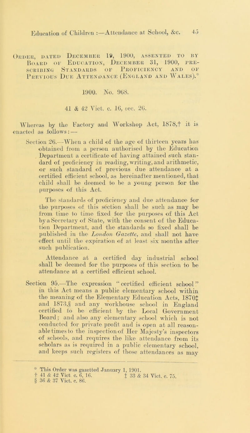 ()i; 1)ER, DATED Hoard of December iy, 1900, assented to by Education, December 31, 1900, fre- scr i b inc Standards of Proficiency Previous Due Attendance (England and and oi- Wales).' 1900. No. 908. 41 & 42 V iet. c. 16, see. 20. Whereas by the Factory and Workshop Act, 1878,t it is enacted as follows: — Section 20.—When a child of the age of thirteen years has obtained from a person authorised by the Education Department a certificate of having attained such stan- dard of proficiency in reading, writing, and arithmetic, or such standard of previous due attendance at a certified efficient school, as hereinafter mentioned, that child shall be deemed to be a young person for the purposes of this Act. The standards of proficiency and due attendance for the purposes of this section shall be such as may be from time to time fixed for the purposes of this Act by a Secretary of State, with the consent of the Educa- tion Department, and the standards so fixed shall be published in the London Gazette, and shall not have effect until the expiration of at least six months after such publication. Attendance at a certified day industrial school shall be deemed for the purposes of this section to be attendance at a certified efficient school. Section 95.—The expression “ certified efficient school” in this Act means a public elementary school within the meaning of the Elementary Education Acts, ISTOf and 1873,§ and any workhouse school in England certified to be efficient by the Local Government Board; and also any elementary school which is not conducted for private profit and is open at all reason- able times to the inspection of Her Ma jesty’s inspectors of schools, and requires the like attendance from its scholars as is required in a public elementary school, and keeps such registers of those attendances as may * This Order was gazetted January 1, 1901. f 41 & 42 Viet c. 6, 16. + 33 & 34 Viet. c. 75. § 36 & 37 Viet. c. 86.