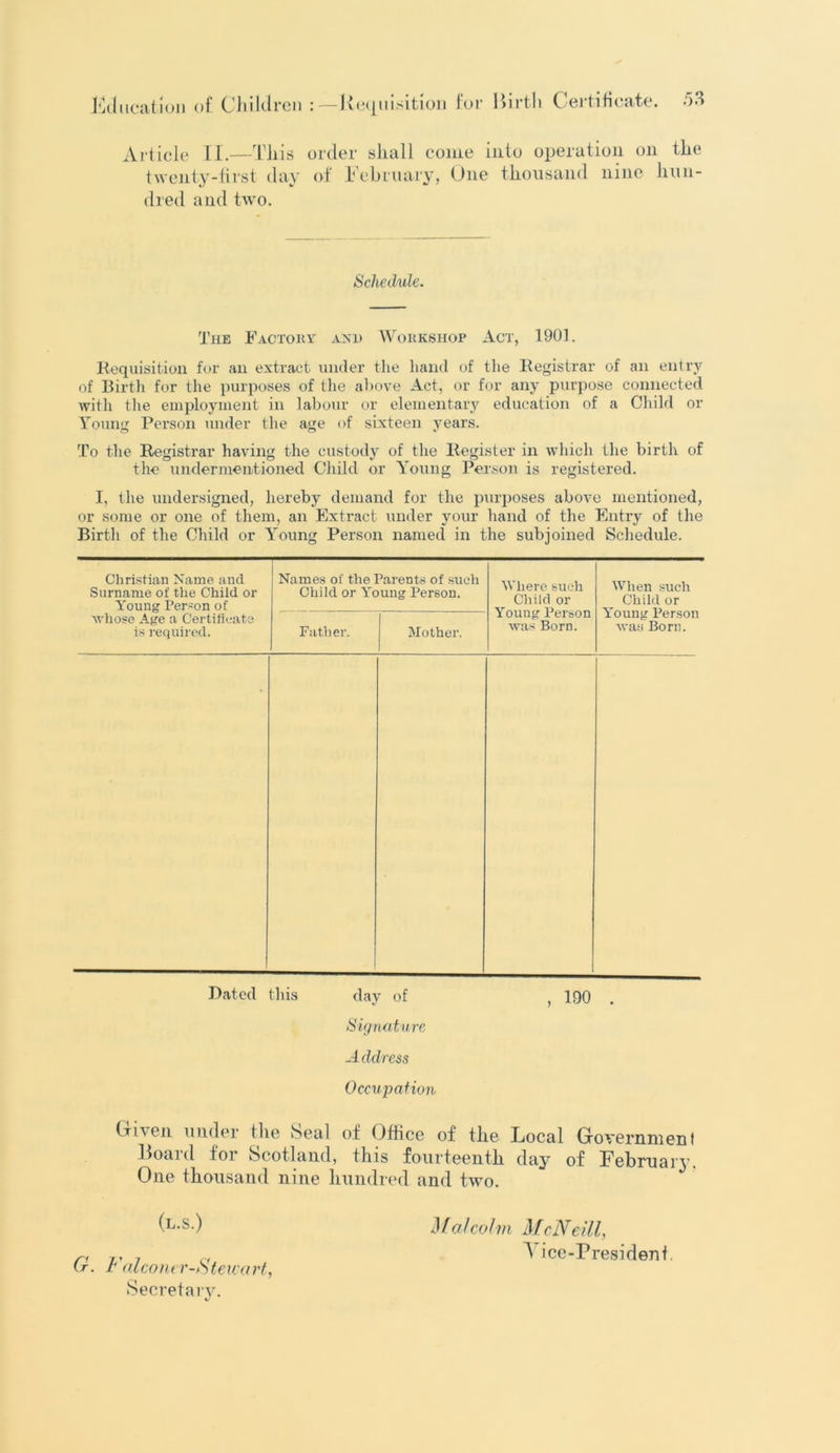 Article II.—This order shall come into operation on the twenty-first day of February, One thousand nine hun- dred and two. Schedule. The Factory and Workshop Act, 1901. Requisition for an extract under the hand of the Registrar of an entry of Birth for the purposes of the above Act, or for any purpose connected with the employment in labour or elementary education of a Child or Young Person under the age of sixteen years. To the Registrar having the custody of the Register in which the birth of the undermentioned Child or Young Person is registered. I, the undersigned, hereby demand for the purposes above mentioned, or some or one of them, an Extract under your hand of the Entry of the Birth of the Child or Young Person named in the subjoined Schedule. Christian Name and Surname of the Child or Young Person of whose Age a Certificate is required. Names of the Parents of such Child or Young Person. Where such Child or Young Person was Born. When such Child or Young Person was Born. Father. Mother. Bated this day of , 190 Signature Address Occupation (riven under the Seal of Office of the Local Government Boa id foi Scotland, this fourteenth day of February. One thousand nine hundred and two. (l.s.) G. Falcomr-iStewart, Secretaiy. Maicolm McNeill, y ice-Presidenf