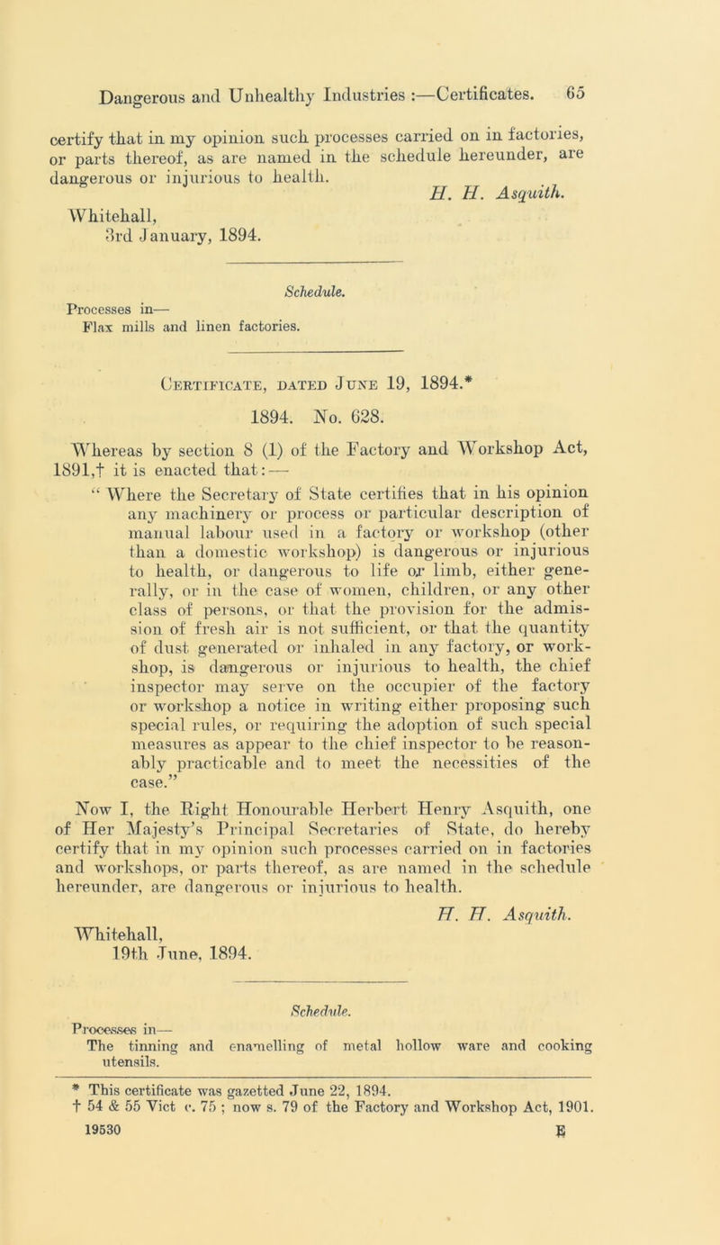 certify that in my opinion such processes carried on in factories, or parts thereof, as are named in the schedule hereunder, are dangerous or injurious to health. H. 77. Asquith. Whitehall, 3rd January, 1894. Schedule. Processes in— Flax mills and linen factories. Certificate, dated June 19, 1894.* 1894. No. 628. Whereas by section 8 (1) of the Factory and Workshop Act, 1891,+ it is enacted that: — “ Where the Secretary of State certifies that in his opinion any machinery or process or particular description of manual labour used in a factory or workshop (other than a domestic workshop) is dangerous or injurious to health, or dangerous to life or limb, either gene- rally, or in the case of women, children, or any other class of persons, or that the provision for the admis- sion of fresh air is not sufficient, or that the quantity of dust generated or inhaled in any factory, or work- shop, is dangerous or injurious to health, the chief inspector may serve on the occupier of the factory or workshop a notice in writing either proposing such special rules, or requiring the adoption of such special measures as appear to the chief inspector to he reason- ably practicable and to meet the necessities of the case.” Now I, the Right Honourable Herbert Henry Asquith, one of Her Majesty’s Principal Secretaries of State, do hereby certify that in my opinion such processes carried on in factories and workshops, or parts thereof, as are named in the schedule hereunder, are dangerous or injurious to health. 77. 77. Asquith. Whitehall, 19th June, 1894. Schedule. Processes in— The tinning and enamelling of metal hollow ware and cooking utensils. * This certificate was gazetted June 22, 1894. + 54 & 55 Viet c. 75 ; now s. 79 of the Factory and Workshop Act, 1901. 19530 E