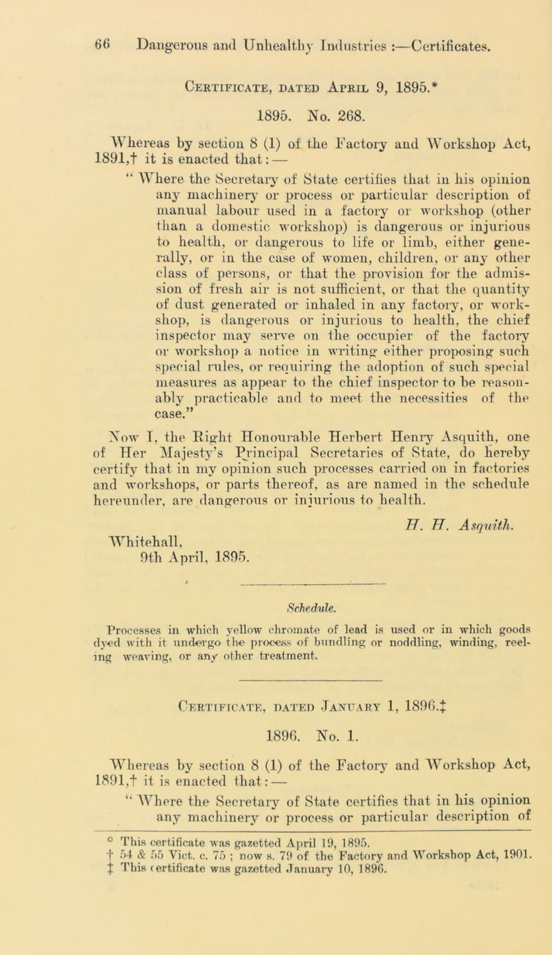 Certificate, dated April 9, 1895.* 1895. No. 268. W hereas by section 8 (1) of the Factory and Workshop Act, 1891,f it is enacted that: — W here the Secretary of State certifies that in his opinion any machinery or process or particular description of manual labour used in a factory or workshop (other than a domestic workshop) is dangerous or injurious to health, or dangerous to life or limb, either gene- rally, or in the case of women, children, or any other class of persons, or that the provision for the admis- sion of fresh air is not sufficient, or that the quantity of dust generated or inhaled in any factory, or work- shop, is dangerous or injurious to health, the chief inspector may serve on the occupier of the factory or workshop a notice in writing either proposing such special rules, or requiring the adoption of such special measures as appear to the chief inspector to he reason- ably practicable and to meet the necessities of the case.” Now I, the Right Honourable Herbert Henry Asquith, one of Her Majesty’s Principal Secretaries of State, do hereby certify that in my opinion such processes carried on in factories and workshops, or parts thereof, as are named in the schedule hereunder, are dangerous or injurious to health. H. H. Asquith. Whitehall, 9th April, 1895. Schedule. Processes in which yellow chromate of lead is used or in which goods dyed with it undergo the process of bundling or noddling, winding, reel- ing weaving, or any other treatment. Certificate, dated January 1, 1896.f 1896. No. 1. Whereas by section 8 (1) of the Factory- and Workshop Act, 1891,t it is enacted that: —  Where the Secretary of State certifies that in his opinion any machinery or process or particular description of ° This certificate was gazetted April 19, 1895. f 54 & 55 Viet. c. 75 ; now s. 79 of the Factory and Workshop Act, 1901. % This certificate was gazetted January 10, 1896.