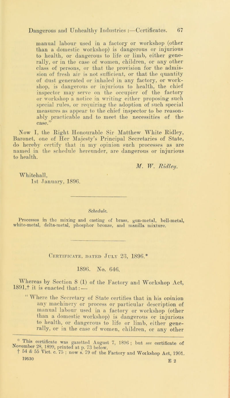 manual labour used in a factory or workshop (other than a domestic workshop) is dangerous or injurious to health, or dangerous to life or limb, either gene- rally, or in the case of women, children, or any other class of persons, or that the provision for the admis- sion of fresh air is not sufficient, or that the quantity of dust generated or inhaled in. any factory, or work- shop, is dangerous or injurious to health, the chief inspector may serve on the occupier of the factory or workshop a notice in writing either proposing such special rules, or requiring the adoption of such special measures as appear to the chief inspector to be reason- ably practicable and to meet the necessities of the case.” Now I, the Right Honourable Sir Matthew White Ridley, Baronet, one of Her Majesty’s Principal Secretaries of State, do hereby certify that in my opinion such processes as are named in the schedule hereunder, are dangerous or injurious to health. Whitehall, 1st January, 1896. M. W. Ridley. Schedule. Processes in the mixing and casting of brass, gun-metal, bell-metal, white-metal, delta-metal, phosphor bronze, and manilla mixture. Certificate, dated July 23, 1896.* 1896. No. 646. Whereas by Section 8 (1) of the Factory and Workshop Act, 189l,t it is enacted that: — Where the Secretary of State certifies that in his opinion any machinery or process or particular description of manual labour used in a factory or workshop (other than a domestic workshop) is dangerous or injurious to health, or dangerous to' life or limb, either gene- rally, or in the case of women, children, or any other I1 his certificate was gazetted August 7, 1896 ; but nee certificate of November 28, 1899, printed at p. 73 below.