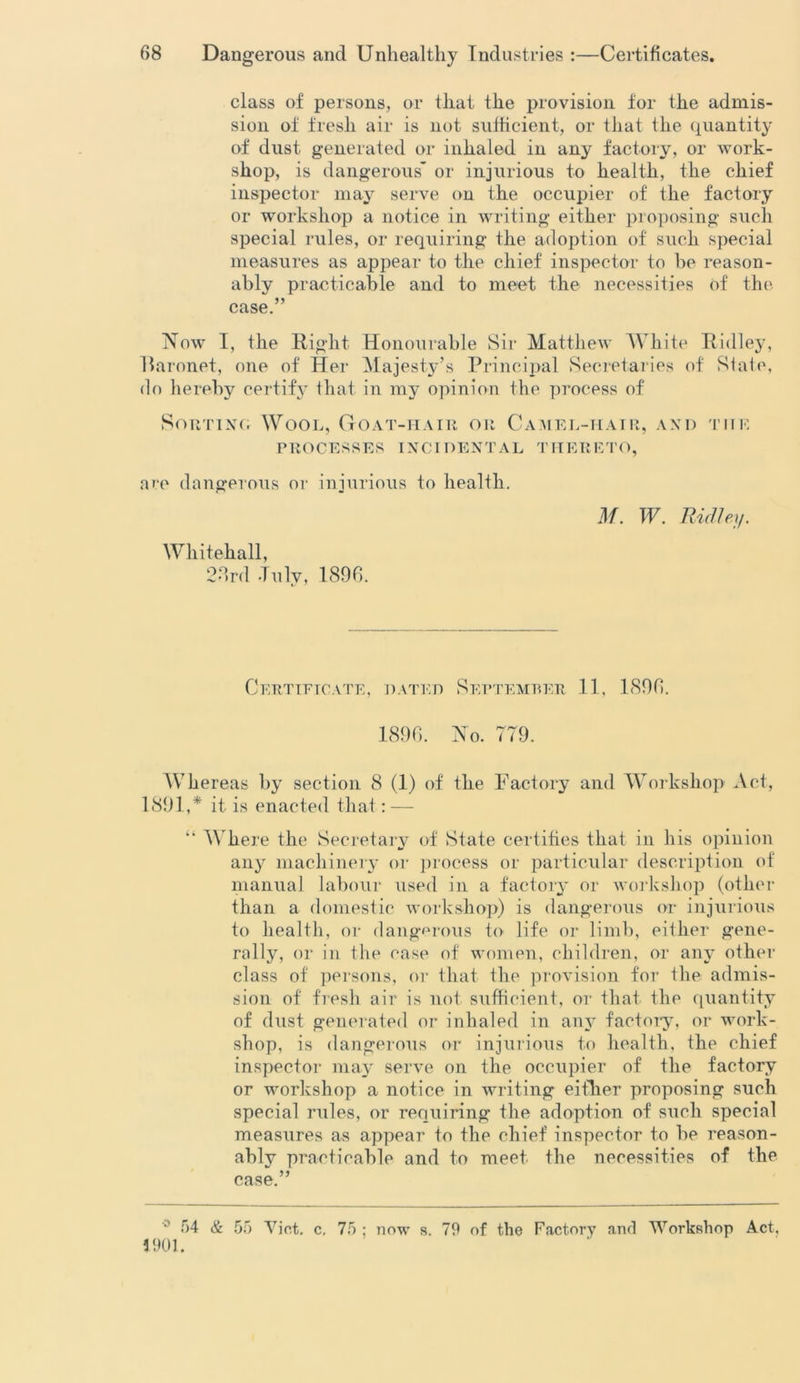 class of persons, or that the provision for the admis- sion of fresh air is not sufficient, or that the quantity of dust generated or inhaled in any factory, or work- shop, is dangerous* or injurious to health, the chief inspector may serve on the occupier of the factory or workshop a notice in writing either proposing such special rules, or requiring the adoption of such special measures as appear to the chief inspector to he reason- ably practicable and to meet the necessities of the case.” Now I, the Right Honourable Sir Matthew White Ridley, Baronet, one of Her Majesty’s Principal Secretaries of Slate, do hereby certify that in my opinion the process of Sorting Wool, Goat-hair or Camel-hair, and the PROCESSES INCIDENTAL THERETO, are dangerous or injurious to health. Whitehall, 23rd July, 1896. M. W. Ridley. Certificate, dated September 11, 1896. 1896. No. 779. Whereas by section 8 (1) of the Factory and Workshop Act, 1891,* it is enacted that: — “ Where the Secretary of State certifies that in his opinion any machinery or process or particular description of manual labour used in a factory or workshop (other than a domestic workshop) is dangerous or injurious to health, or dangerous to life or limb, either gene- rally, or in the ease of women, children, or any other class of persons, or that the provision for the admis- sion of fresh air is not sufficient, or that the quantity of dust generated or inhaled in any factory, or work- shop, is dangerous or injurious to health, the chief inspector may serve on the occupier of the factory or workshop a notice in writing either proposing such special rules, or requiring the adoption of such special measures as appear to the chief inspector to he reason- ably practicable and to meet the necessities of the case.” 54 & 55 Viet. c. 75 1901. now s. 79 of the Factory and Workshop Act,