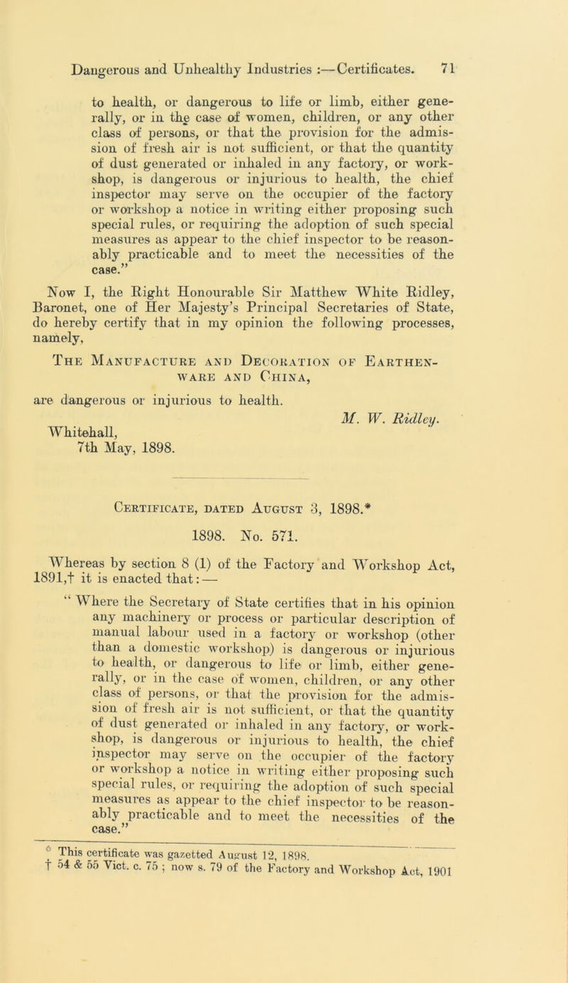 to health, or dangerous to life or limb, either gene- rally, or in the case of women, children, or any other class of persons, or that the. provision for the admis- sion of fresh air is not sufficient, or that the quantity of dust generated or inhaled in any f'actoiy, or work- shop, is dangerous or injurious to health, the chief inspector may serve on the occupier of the factory or workshop a notice in writing either proposing such special rules, or requiring the adoption of such special measures as appear to the chief inspector to be reason- ably practicable and to meet the necessities of the case.” Now I, the Right Honourable Sir Matthew White Ridley, Baronet, one of Her Majesty’s Principal Secretaries of State, do hereby certify that in my opinion the following processes, namely, The Manufacture and Decoration of Earthen- ware and China, are dangerous or injurious to health. M. W. Ridley. Whitehall, 7th May, 1898. Certificate, dated August 3, 1898.* 1898. No. 571. Whereas by section 8 (1) of the Factory and Workshop Act, 1891,t it is enacted that: — “ Where the Secretary of State certifies that in his opinion any machinery or process or particular description of manual labour used in a factory or workshop (other than a domestic workshop) is dangerous or injurious to health, or dangerous to life or limb, either gene- rally, or in the case of women, children, or any other class of persons, or that the provision for the admis- sion of fresh air is not sufficient, or that the quantity of dust generated or inhaled in any factory, or work- shop, is dangerous or injurious to health, the chief inspector may serve on the occupier of the factory or workshop a notice in writing either proposing such special rules, or requiring the adoption of such special measures as appear to the chief inspector to be reason- ably practicable and to meet the necessities of the case.” This certificate was gazetted August 12, 1898.