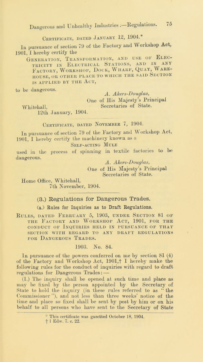 Certificate, dated January 12, 1904.* In pursuance of section 79 of the Factory and Workshop Act, 1901, I hereby certify the Generation, Transformation, and use of Elec- tricity in Electrical Stations, and in any Factory, Workshop, Dock, Wharf, Quay, Ware- house, OR OTHER PLACE TO WHICH THE SAID SECTION IS APPLIED BY THE Ad', to be dangerous. A. Akers-Douglas, One of His Majesty's Principal Whitehall, Secretaries of State. 12th January, 1904. Certificate, dated November 7, 1904. In pursuance of section 79 of the Factory and Workshop Act, 1901, I hereby certify the machinery known as a Self-acting Mule used in the process of spinning in textile factories to be dangerous. A. AJcers-Douglas, One of His Majesty’s Principal Secretaries of State. Home Office, Whitehall, 7th November, 1904. (3.) Regulations for Dangerous Trades. (a.) Rules for Inquiries as to Draft Regulations. Rules, dated February 5, 1903, under Section 81 of the Factory and Workshop Act, 1901, for the conduct of Inquiries held in pursuance of that SECTION WITH REGARD TO ANY DRAFT REGULATIONS for Dangerous Trades. 1903. No. 84. In pursuance of the powers conferred on me by section 81 (4) of the Factory and Workshop Act, 1901,t I hereby make the following rules for the conduct of inquiries with regard to draft regulations for Dangerous Trades : — (1.) The inquiry shall be opened at such time and place as may be fixed by the person appointed by the Secretary of State to hold the inquiry (in these rules referred to as “ the Commissioner ”), and not less than three weeks’ notice of the time and place so fixed shall be sent by post by him or on his behalf to all persons who have sent to the Secretary of State This certificate was gazetted October 18, 1904.