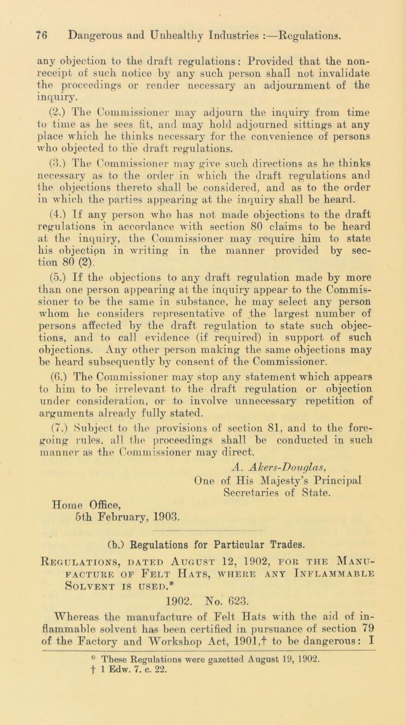 any objection to the draft regulations: Provided that the non- receipt of such notice by any such person shall not invalidate the proceedings or render necessary an adjournment of the inquiry. (2.) The Commissioner may adjourn the inquiry from time to time as lie sees fit, and may hold adjourned sittings at any place which he thinks necessary for the convenience of persons who objected to the draft regulations. (3.) the Commissioner may give such directions as he thinks necessary as to the order in which the draft regulations and tlie objections thereto shall he considered, and as to the order in which the parties appearing at the inquiry shall be heard. (4.) If any person who has not made objections to the draft regulations in accordance with section 80 claims to be heard at the inquiry, the Commissioner may require him to state his objection in writing in the manner provided by sec- tion 80 (2), (5.) If the objections to any draft regulation made by more than one person appearing at the inquiry appear to the Commis- sioner to be the same in substance, he may select any person whom he considers representative of the largest number of persons affected by the draft regulation to state such objec- tions, and to call evidence (if required) in support of such objections. Any other person making the same objections may be heard subsequently by consent of the Commissioner. (6.) The Commissioner may stop any statement which appears to him to be irrelevant to the draft regulation or objection under consideration, or to involve unnecessary repetition of arguments already fully stated. (7.) Subject to Ihe provisions of section 81, and to the fore- going rules, all the proceedings shall be conducted in such manner as the Commissioner may direct. A. Akers-Douglas, One of His Majesty’s Principal Secretaries of State. Home Office, 5th February, 1903. (b.) Regulations for Particular Trades. Regulations, dated August 12, 1902, for the Manu- facture of Felt Hats, where any Inflammable Solvent is used.* 1902. No. 623. Whereas the manufacture of Felt Hats with the aid of in- flammable solvent has been certified in pursuance of section 79 of the Factory and Workshop Act, 1901,t to be dangerous: I 0 These Regulations were gazetted August 19, 1902.