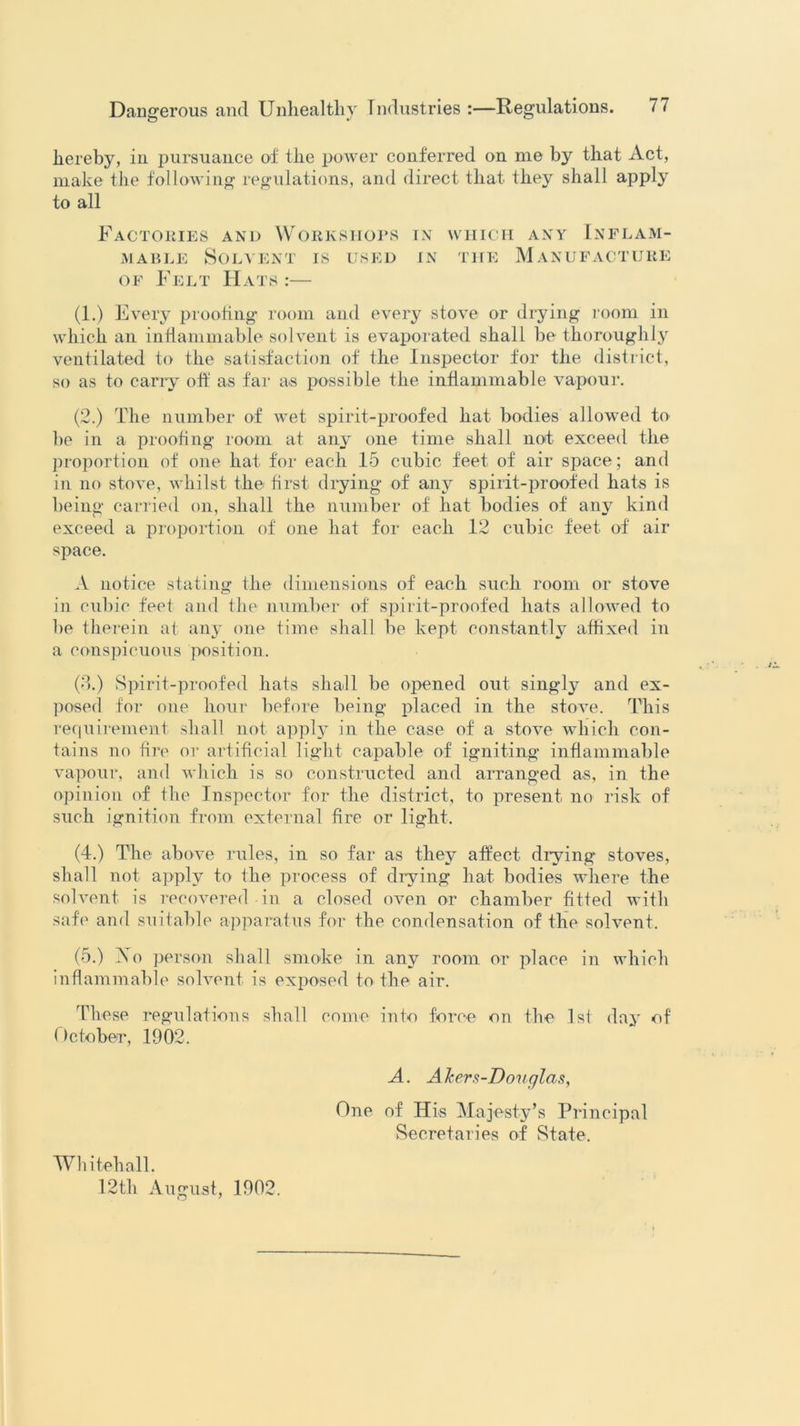 hereby, in pursuance of the power conferred on me by that Act, make the following regulations, and direct that they shall apply to all Factories and Workshops in which any Inflam- mable Solvent is used in the Manufacture of Felt Hats :— (1.) Every proofing room and every stove or drying room in which an inflammable solvent is evaporated shall be thoroughly ventilated to the satisfaction of the Inspector for the district, so as to carry oft' as far as possible the inflammable vapour. (2.) The number of wet spirit-proofed hat bodies allowed to be in a proofing room at any one time shall not exceed the proportion of one hat for each 15 cubic feet of air space; and in no stove, whilst the first drying of any spirit-proofed hats is being carried on, shall the number of hat bodies of any kind exceed a proportion of one hat for each 12 cubic feet of air space. A notice stating the dimensions of each such room or stove in cubic feet and the number of spirit-proofed hats allowed to be therein at any one time shall be kept constantly affixed in a conspicuous position. (3.) Spirit-proofed hats shall be opened out singly and ex- posed for one hour before being placed in the stove. This requirement shall not apply in the case of a stove which con- tains no tire or artificial light capable of igniting inflammable vapour, and which is so constructed and arranged as, in the opinion of the Inspector for the district, to present no risk of such ignition from external fire or light. (4.) The above rules, in so far as they affect drying stoves, shall not apply to the process of drying hat bodies where the solvent is recovered -in a closed oven or chamber fitted with safe and suitable apparatus for the condensation of the solvent. (5.) Xo person shall smoke in any room or place in which inflammable solvent is exposed to the air. These regulations shall come into force on the 1st day of (Ictober, 1902. A. Akers-Douglas, One of His Majesty’s Principal Secretaries of State. Whitehall. 12th August, 1902.