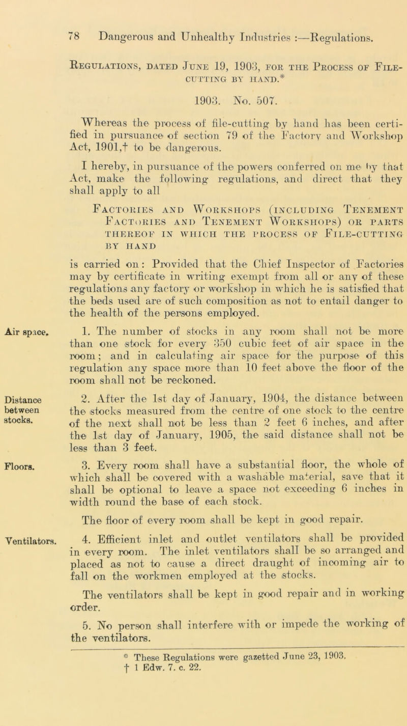 Air space. Distance between stocks. Floors. Ventilators. Regulations, dated June 19, 1903, for the Process of File- cutting BY HAND.* 1903. No. 507. Whereas the process of file-cutting by hand ha.s been certi- fied in pursuance of section 79 of the Factory and Workshop Act, 1901,t to be dangerous. I hereby, in pursuance of the powers conferred on me by that Act, make the following* regulations, and direct that they shall apply to all Factories and Workshops (including Tenement Factories and Tenement Workshops) or parts THEREOF IN WHICH THE PROCESS OF FlLE-CUTTING BY HAND is carried on: Provided that the Chief Inspector of Factories may by certificate in writing exempt from all or any of these regulations any factory or workshop in which he is satisfied that the beds used are of such composition as not to entail danger to the health of the persons employed. 1. The number of stocks in any room shall not be more than one stock for every 350 cubic feet of air space in the loom; and in calculating air space for the purpose of this regulation any space more than 10 feet above the floor of the room shall not be reckoned. 2. After the 1st day of January, 1904, the distance between the stocks measured from the' centre of one stock to the centre of the next shall not be less than 2 feet 6 inches, and after the 1st day of January, 1905, the said distance shall not be less than 3 feet. 3. Every room shall have a substantial floor, the whole of which shall be covered with a washable material, save that it shall be optional to leave a space not exceeding 6 inches in width round the base of each stock. The floor of every loom shall be kept in good repair. 4. Efficient inlet and outlet ventilators shall be provided in every room. The inlet ventilators shall be so arranged and placed as not to cause a direct draught of incoming air to fall on the workmen employed at the stocks. The ventilators shall be kept in good repair and in working order. 5. No person shall interfere with or impede the working of the ventilators. * These Regulations were gazetted .Tune 23, 1903.