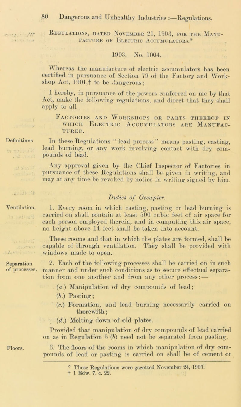 .» , i • ** Definitions - • v- : ■ ■j;. y ■ . .1 Ventilation. Separation of processes. Floors. Regulations, dated November 21, 1903, for the Manu- facture of Electric Accumulators.* 1903. No. 1004. \Y liereas the manufacture of electric accumulators has been certified in pursuance of Section 79 of the Factory and Work- shop Act, 1901,t to be dangerous; I hereby, in pursuance of the powers conferred on me by that Act, make the following regulations, and direct that they shall apply to all Factories and Workshops or parts thereof in which Electric Accumulators are Manufac- tured. In these Regulations “ lead process ” means pasting, casting, lead burning, or any work involving contact with dry com- pounds of lead. Any approval given by the Chief Inspector of Factories in pursuance of these Regulations shall be given in writing, and may at any time be revoked by notice in writing signed by him. Duties of Occupier. 1. Every room in which casting, pasting or lead burning is carried on shall contain at least 500 cubic feet of air space for each person employed therein, and in computing this air space, no height above 14 feet shall be taken into account. These rooms and that in which the plates are formed, shall be capable of through ventilation. They shall be provided with windows made to open. 2. Each of the following processes shall be carried on in such manner and under such conditions as to secure effectual separa- tion from one another and from any other process: — (a.) Manipulation of dry compounds of lead; (b.) Pasting; (c.) Formation, and lead burning necessarily carried on therewith; (d.) Melting down of old plates. Provided that manipulation of dry compounds of lead carried on as in Regulation 5 (b) need not be separated from pasting. 3. The floors of the rooms in which manipulation of dry com- pounds of lead or pasting is carried on shall be of cement or c These Regulations were gazetted November 24, 1903.