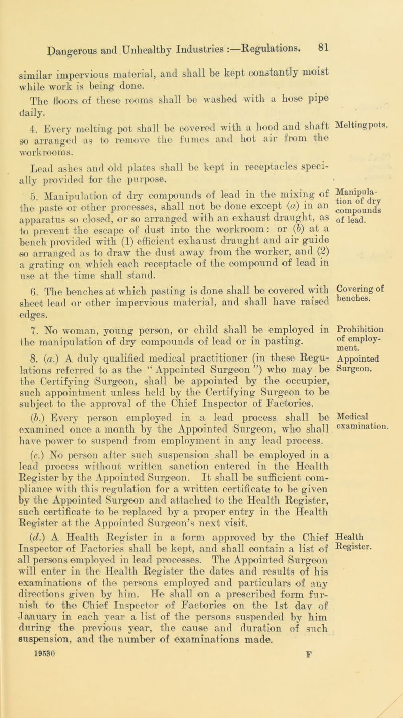 similar impervious material, and shall be kept constantly moist while work is being done. The floors of these rooms shall he washed with a hose pipe daily. 4. Every melting pot shall be covered with a hood and shaft Meltingpots. so arranged as to remove the fumes and hot air from the workrooms. Lead ashes and old plates shall be kept in receptacles speci- ally provided for the purpose. 5. Manipulation of diy compounds of lead in the mixing of the paste or other processes, shall not be done except (a) in an impounds apparatus so closed, or so arranged with an exhaust draught, as 0f jea(p to prevent the escape of dust into the workroom: or (b) at a bench provided with (1) efficient exhaust draught and air guide so arranged as to draw the dust away from the worker, and (2) a grating on which each receptacle of the compound of lead in use at the time shall stand. 6. The benches at which pasting is done shall be covered with Covering of sheet lead or other impervious material, and shall have raised enc es- edges. 7. No woman, young person, or child shall be employed in Prohibition the manipulation of dry compounds of lead or in pasting. ment^1^' 8. (a.) A duly qualified medical practitioner (in these Regu- Appointed lations referred to as the “ Appointed Surgeon ”) who may be Surgeon, the Certifying Surgeon, shall be appointed by the occupier, such appointment unless held by the Certifying Surgeon to be subject to the approval of the Chief Inspector of Factories. (b.) Every person employed in a lead process shall be Medical examined once a month by the Appointed (Surgeon, who shall examination, have power to suspend from employment in any lead process. (c.) No person after such suspension shall be employed in a lead process without written sanction entered in the Health Register by the Appointed Surgeon. It shall be sufficient com- pliance with this regulation for a written certificate to be given by the Appointed Surgeon and attached to the Health Register, such certificate to be replaced by a proper entry in the Health Register at the Appointed Surgeon’s next visit. (d.) A Health Register in a form approved by the Chief Health Inspector of Factories shall be kept, and shall contain a list of Register, all persons employed in lead processes. The Appointed Surgeon will enter in the Health Register the dates and results of his examinations of the persons employed and particulars of any directions given by him. He shall on a prescribed form fur- nish to the Chief Inspector of Factories on the 1st day of January in each year a list of the persons suspended by him during the previous year, the cause and duration of such suspension, and the number of examinations made. 19550 F