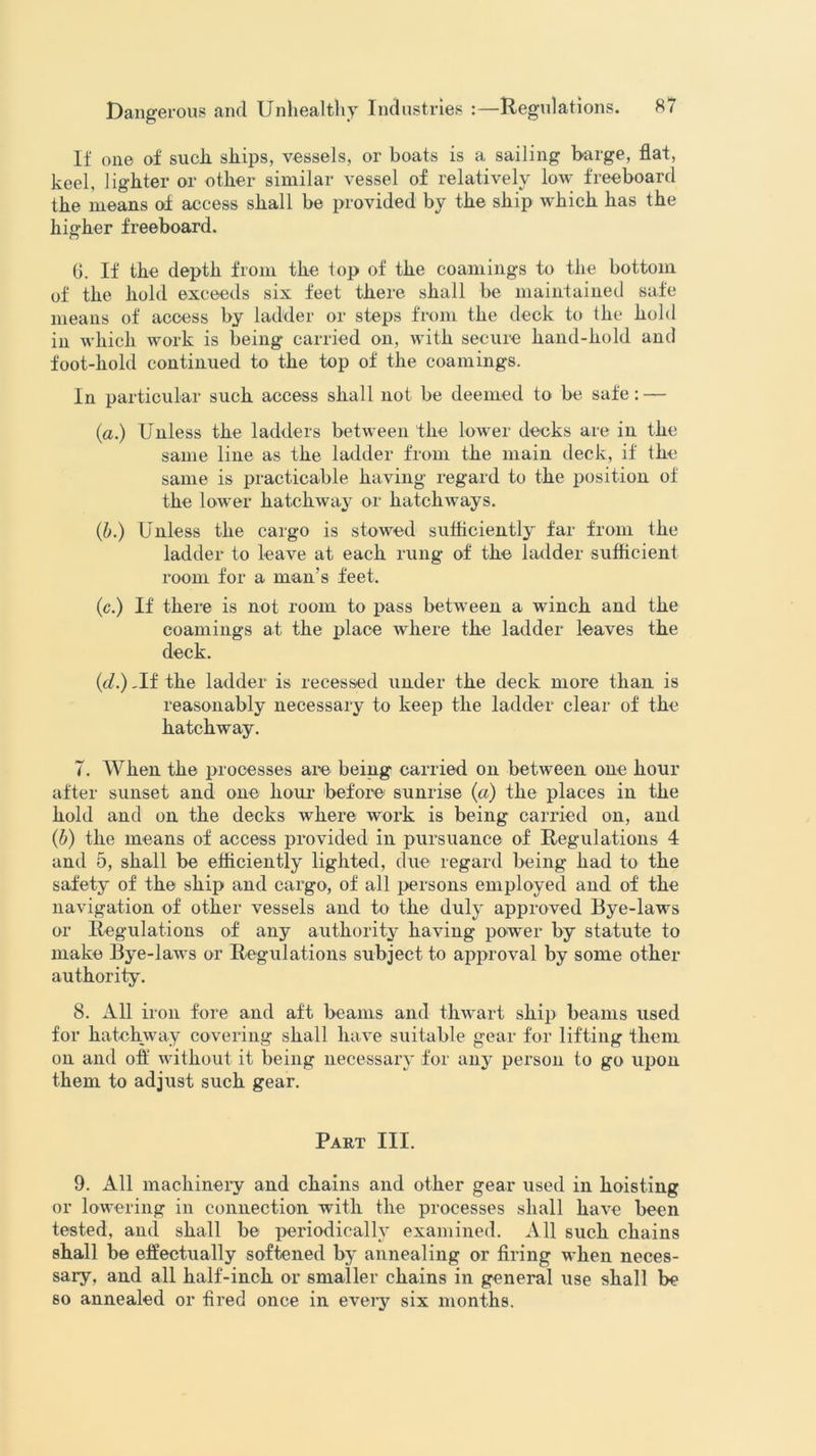 If one of sucli ships, vessels, or boats is a sailing barge, flat, keel, lighter or other similar vessel of relatively low freeboard the means of access shall be provided by the ship which has the higher freeboard. 6. If the depth from the top of the coamings to the bottom of the hold exceeds six feet there shall be maintained safe means of access by ladder or steps from the deck to the hold in which work is being carried on, with secure hand-hold and foot-hold continued to the top of the coamings. In particular such access shall not be deemed to be safe : — (a.) Unless the ladders between the lower decks are in the same line as the ladder from the main deck, if the same is practicable having regard to the position of the lower hatchway or hatchways. (,b.) Unless the cargo is stowed sufficiently far from the ladder to leave at each rung of the ladder sufficient room for a man’s feet. (c.) If there is not room to pass between a winch and the coamings at the place where the ladder leaves the deck. (d.) -If the ladder is recessed under the deck more than is reasonably necessary to keep the ladder clear of the hatchway. 7. When the processes are being carried on between one hour after sunset and one hour before sunrise (a) the places in the hold and on the decks where work is being carried on, and (b) the means of access provided in pursuance of Regulations 4 and 5, shall be efficiently lighted, due regard being had to the safety of the ship and cargo, of all persons employed and of the navigation of other vessels and to the duly approved Bye-laws or Regulations of any authority having power by statute to make Bye-laws or Regulations subject to approval by some other authority. 8. All iron fore and aft beams and thwart ship beams used for hatchway covering shall have suitable gear for lifting them on and off without it being necessary for any person to go upon them to adjust such gear. Part III. 9. All machinery and chains and other gear used in hoisting or lowering in connection with the processes shall have been tested, and shall be periodically examined. All such chains shall be effectually softened by annealing or firing when neces- sary, and all half-inch or smaller chains in general use shall be so annealed or fired once in every six months.