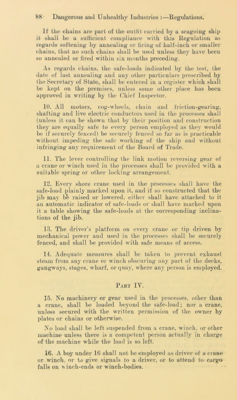 If the chains are part of the outfit carried by a seagoing ship it shall be a sufficient compliance with this Regulation as regards softening by annealing or firing of half-inch or smaller chains, that no such chains shall be used unless they have been so annealed or fired within six months preceding. As regards chains, the safe-loads indicated by the test, the date of last annealing and any other particulars prescribed by the Secretary of State, shall be entered in a register which shall be kept on the premises, unless some other place has been approved in writing by the Chief Inspector. 10. All motors, cog-wheels, chain and friction-gearing, shafting and live electric conductors used in the processes shall (unless it can be shown that by their position and construction they are equally safe to every person employed as they would be if securely fenced) be securely fenced so far as is practicable without impeding the safe working of the ship and without infringing any requirement of the Board of Trade. 11. The lever controlling the link motion reversing gear of a crane or winch used in the processes shall be provided with a suitable spring or other locking arrangement, 12. Every shore crane used in the processes shall have the safe-load plainly marked upon it, and if so constructed that the jib may be raised or lowered, either shall have attached to it an automatic indicator of safe-loads or shall have marked upon it a table showing the safe-loads at the corresponding inclina- tions of the jib. 13. The driver’s platform on every crane or tip driven by mechanical power and used in the processes shall be securely fenced, and shall be provided with safe means of access. 14. Adequate measures shall be taken to prevent exhaust steam from any crane or winch obscuring any part of the decks, gangways, stages, wharf, or quay, where any person is employed. Part IV. 15. No machinery or gear used in the processes, other than a crane, shall be loaded beyond the safe-load; nor a crane, unless secured with the written permission of the owner by plates or chains or otherwise. No load shall be left suspended from a crane, winch, or other machine unless there is a competent person actually in charge of the machine while the load is so left. 16. A boy under 16 shall not be employed as driver of a crane or winch; or to give signals to a driver, or to attend to cargo falls on v inch-ends or winch-bodies.