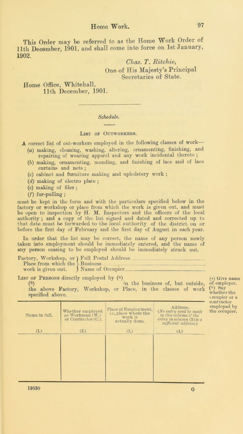 This Order may he referred to as the Home Work Order of 11th December, 1901, and shall come into force on 1st January, 1902. Chas. T. Ritchie, One of His Majesty’s Principal Secretaries of State. Home Office, Whitehall, 11th December, 1901. Schedule. List of Outworkers. A correct list of out-workers employed in the following classes of work— (a) making, cleaning, washing, altering, ornamenting, finishing, and repairing of wearing apparel and any work incidental thereto ; (b) making, ornamenting, mending, and finishing of lace and of lace curtains and nets ; (c) cabinet and furniture making and upholstery work ; (d) making of electro plate ; (e) making of files ; (f) fur-pulling ; must be kept in the form and with the particulars specified below in the factory or workshop or place from which the work is given out, and must be open to inspection by H. M. Inspectors and the officers of the local authority ; and a copy of the list signed and dated and corrected up to that date must be forwarded to the local authority of the district on or before the first day of February and the first day of August in each year. In order that the list may be correct, the name of any person newly taken into employment should be immediately entered, and the name of any person ceasing to be employed should be immediately struck out. Factory, Workshop, or I Full Postal Address Place from which the > Business work is given out. J Name of Occupier List of Persons directly employed by (a) (b) in the business of, but outside, the above Factory, Workshop, or Place, in the classes of work specified above. Name in full. Whether employed as Workman (W.) or Contractor (C.). Place of Employment, i.e., place where the work is actually done, Address. {No entry need be mode in this column if the entry in column (3) is a sufficient address.) (1.) (2.) (3.) (4.) 19530 Gr (*) Give name of employer. (b) Say whether the tccupier or a cont ractor employed by the occupier.