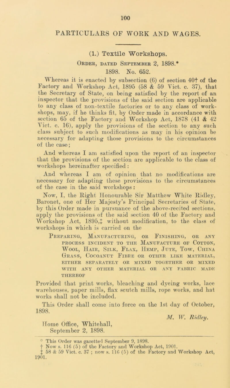 PARTICULARS OF WORK AND WAGES. (1.) Textile Workshops. Order, dated September 2, 1898.* 1898. No. 652. Whereas it is enacted by subsection (6) of section 40t of the Factory and Workshop Act, 1895 (58 & 59 Viet. c. 37), that the Secretary of State, on being satisfied by the report of an inspector that the provisions of the said section are applicable to any class of non-textile factories or to any class of work- shops, may, if he thinks fit, by Order made in accordance with section 65 of the Factory and Workshop Act, 1878 (41 & 42 Yict. c. 16), apply the provisions of the section to any such class subject to such modifications as may in his opinion be necessary for adapting those provisions to the circumstances of the case; And whereas I am satisfied upon the report of an inspector that the provisions of the section are applicable to the class of workshops hereinafter specified : And whereas I am of opinion that no modifications are necessary for adapting these provisions to the circumstances of the case in the said workshops: Now, I, the Right Honourable Sir Matthew White Ridley, Baronet, one of Her Majesty’s Principal Secretaries of State, by this Order made in pursuance of the above-recited sections, apply the provisions of the said section 40 of the Factory and Workshop Act, 1895,+ without modification, to the class of workshops in which is carried on the Preparing, Manufacturing, or Finishing, or any PROCESS INCIDENT TO THE MANUFACTURE OF COTTON, Wool, Hair, Silk, Flax, Hemp, Jute, Tow, China Grass, Cocoanut Fibre or other like material, either separately or mixed together or mixed WITH ANY OTHER MATERIAL OR ANY FABRIC MADE THEREOF Provided that print works, bleaching and dyeing works, lace warehouses, paper mills, flax scutch mills, rope works, and hat works shall not be included. This Order shall come into force on the 1st day of October, 1898. Home Office, Whitehall, September 2, 1898. M. TP. Ridley. ° This Order was gazetted September 9, 1898. f Now s. 116 (5) of the Factory and Workshop Act, 1901. 1 58 & 59 Yict. c. 37 ; now s. 116 (5) of the Factory and Workshop Act, 1901.