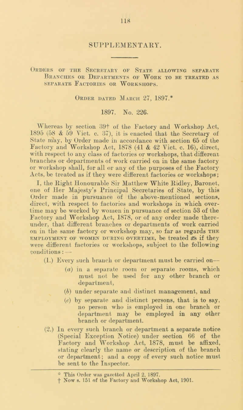 SUPPLEMENTARY. ORDERS OF THE SECRETARY OF STATE ALLOWING .SEPARATE Branches or Departments of Work to be treated as separate Factories or Workshops. Order dated March 27, 1897.* 1897. No. 226. Whereas by section 89f of the Factory and Workshop Act, 1895 (58 & 59 Viet. c. 87), it is enacted that the Secretary of State may, by Order made in accordance with section 65 of the Factory and Workshop Act, 1878 (41 & 42 Yict. c. 16), direct, with respect to any class of factories or workshops, that different- branches or departments of work carried on in the same factory or workshop shall, for all or any of the purposes of the Factory Acts, be treated as if they were different factories or workshops; 1, the Right Honourable Sir Matthew White Ridley, Baronet, one of Her Majesty’s Principal Secretaries of State, by this Order made in pursuance of the above-mentioned sections, direct, with respect to factories and workshops in which over- time may be worked by women in pursuance of section 53 of the Factory and Workshop Act, 1878, or of any order made there- under, that different branches or departments of work carried on in the same factory or workshop may, so far as regards the employment of women during overtime, be treated a's if they were different factories or workshops, subject to the following conditions : — (l.) Every such branch or department must be carried on— (a) in a separate room or separate rooms, which must not be used for any other branch or department, (b) under separate and distinct management, and (c) by separate and distinct persons, that is to say, no person who is employed in one branch or department may be employed in any other branch or department. (2.) In every such branch or department a separate notice (Special Exception Notice) under section 66 of the Factory and Workshop Act, 1878, must be affixed, stating clearly the name or description of the branch or department; and a copy of every such notice must- be sent to the Inspector. ° This Order was gazetted April 2, 1897.