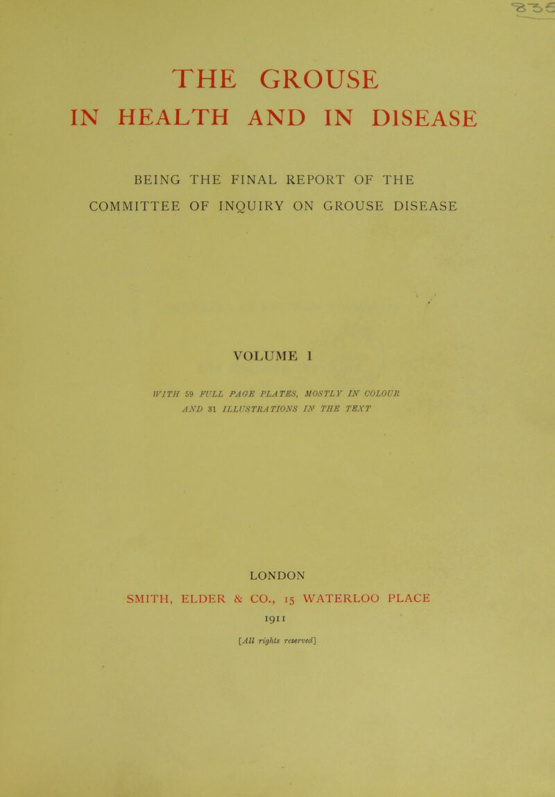 THE GROUSE IN HEALTH AND IN DISEASE BEING THE FINAL REPORT OF THE COMMITTEE OF INQUIRY ON GROUSE DISEASE VOLUME I WITH 59 FULL PAGE PLATES, MOSTLY IN COLOUR AND 31 ILLUSTRATIONS IN THE TEXT LONDON SMITH, ELDER & CO., 15 WATERLOO PLACE 1911 \_AU rights reserved]