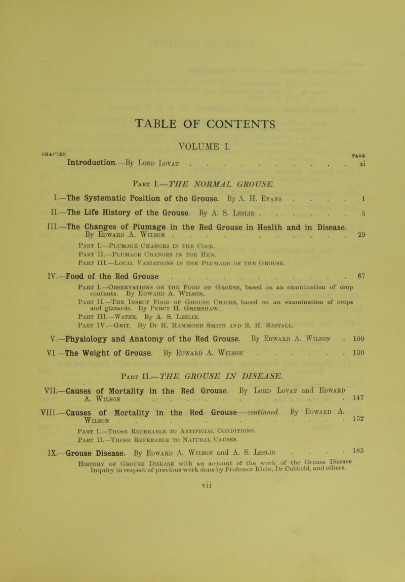 TABLE OF CONTENTS VOLUME I. CHAITEK PAGE Introduction.—By Lord Lovat xi Part I.—THE NORMAL GROUSE. I —The Systematic Position of the Grouse. By A. H. Evans .... 1 II.—The Life History of the Grouse. By A. S. Leslie 5 III —The Changes of Plumage in the Red Grouse in Health and in Disease. By Edward A. Wilson 29 Part I.—Plumage Changes in the Cock. Part II.—Plumage Changes in the Hen. Part III.—Local Variations in the Plumage of tiie Grouse. IV.—Food of the Red Grouse 67 Part I.—Observations on the Food of Grouse, based on an examination of crop contents. By Edward A. Wilson. Part II.—The Insect Food of Grouse Chicks, based on an examination of crops and gizzards. By PERCY H. Grimsiiaw. Part III.—Water. By A. S. Leslie. Part IV.—Grit. By Dr H. Hammond Smith and R. H. Rastall. V.—Physiology and Anatomy of the Red Grouse. By Edward A. Wilson . 100 VI. —The Weight of Grouse. By Edward A. Wilson 130 Part II.—THE GROUSE IN DISEASE. VII. —Causes of Mortality in the Red Grouse. By Lord Lovat and Edward A. Wilson 147 VIII.—Causes of Mortality in the Red Grouse — continued. By Edward A. Wilson . . Part I.—Those Referable to Artificial Conditions. Part II.—Those Referable to Natural Causes. IX.—Grouse Disease. By Edward A. Wilson and A. S. Leslie .... 185 History of Grouse Disease with an account of the work of the Grouse Disease Inquiry in respect of previous work done by Professor Klein, Dr Cobbold, and others. Vll