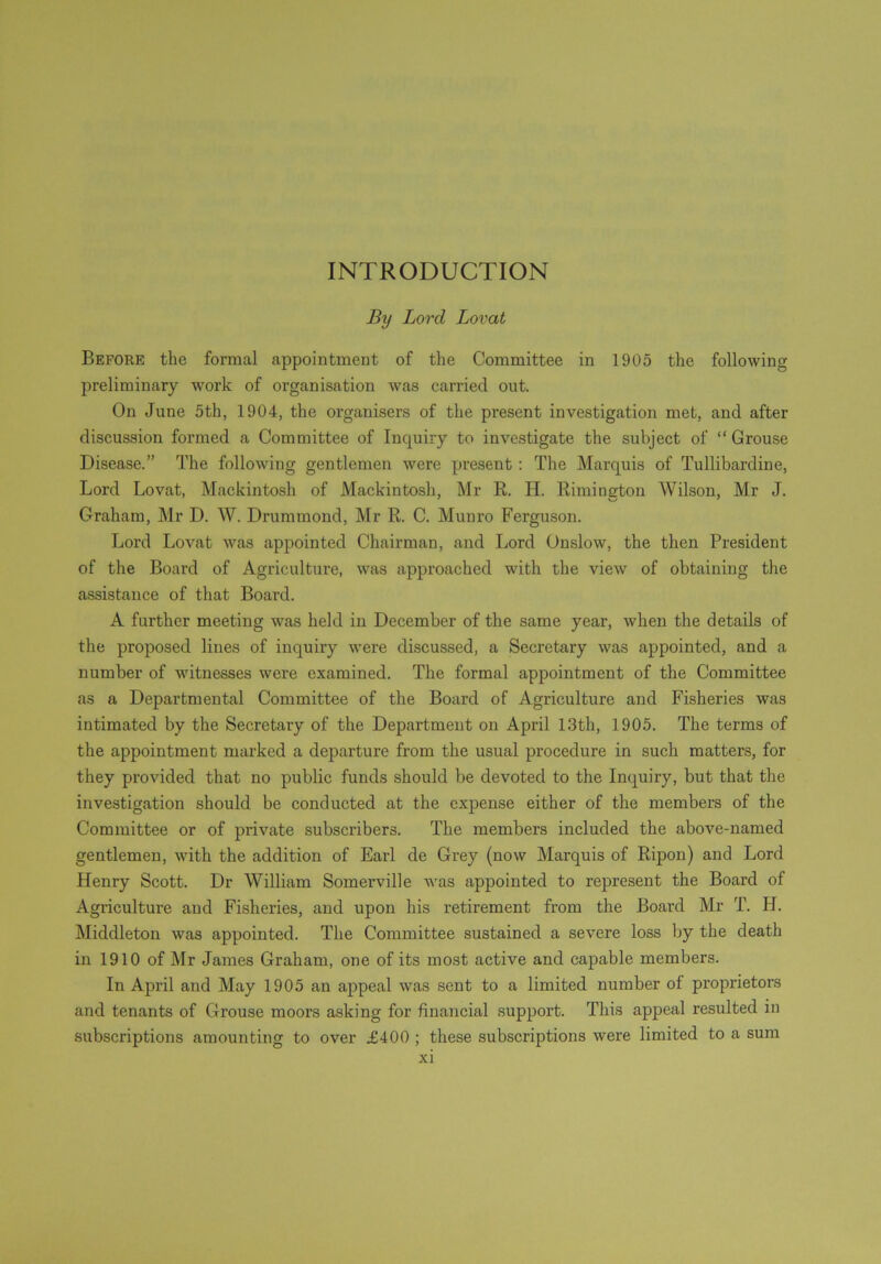 INTRODUCTION By Lord Lovat Before the formal appointment of the Committee in 1905 the following preliminary work of organisation was carried out. On June 5th, 1904, the organisers of the present investigation met, and after discussion formed a Committee of Inquiry to investigate the subject of “ Grouse Disease.” The following gentlemen were present : The Marquis of Tullibardine, Lord Lovat, Mackintosh of Mackintosh, Mr R. H. Rimington Wilson, Mr J. Graham, Mr D. W. Drummond, Mr R. C. Munro Ferguson. Lord Lovat was appointed Chairman, and Lord Onslow, the then President of the Board of Agriculture, was approached with the view of obtaining the assistance of that Board. A further meeting was held in December of the same year, when the details of the proposed lines of inquiry were discussed, a Secretary was appointed, and a number of witnesses were examined. The formal appointment of the Committee as a Departmental Committee of the Board of Agriculture and Fisheries was intimated by the Secretary of the Department on April 13th, 1905. The terms of the appointment marked a departure from the usual procedure in such matters, for they provided that no public funds should be devoted to the Inquiry, but that the investigation should be conducted at the expense either of the members of the Committee or of private subscribers. The members included the above-named gentlemen, with the addition of Earl de Grey (now Marquis of Ripon) and Lord Henry Scott. Dr William Somerville was appointed to represent the Board of Agriculture and Fisheries, and upon his retirement from the Board Mr T. H. Middleton was appointed. The Committee sustained a severe loss by the death in 1910 of Mr James Graham, one of its most active and capable members. In April and May 1905 an appeal was sent to a limited number of proprietors and tenants of Grouse moors asking for financial support. This appeal resulted in subscriptions amounting to over £400 ; these subscriptions were limited to a sum