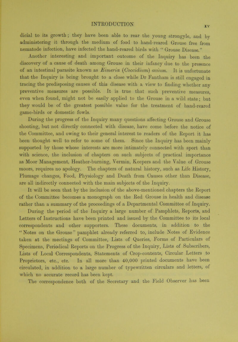 xv dicial to its growth ; they have been able to rear the young strongyle, and by administering it through the medium of food to hand-reared Grouse free from nematode infection, have infected the hand-reared birds with “ Grouse Disease.” Another interesting and important outcome of the Inquiry has been the discovery of a cause of death among Grouse in their infancy due to the presence of an intestinal parasite known as Eimeria (Coccidium) avium. It is unfortunate that the Inquiry is being brought to a close while Dr Fantham is still engaged in tracing the predisposing causes of this disease with a view to finding whether any preventive measures are possible. It is true that such preventive measures, even when found, might not be easily applied to the Grouse in a wild state; but they would be of the greatest possible value for the treatment of hand-reared game-birds or domestic fowls. During the progress of the Inquiry many questions affecting Grouse and Grouse shooting, but not directly connected with disease, have come before the notice of the Committee, and owing to their general interest to readers of the Report it has been thought well to refer to some of them. Since the Inquiry has been mainly supported by those whose interests are more intimately connected with sport than with scieuce, the inclusion of chapters on such subjects of practical importance as Moor Management, Heather-burning, Vermin, Keepers and the Value of Grouse moors, requires no apology. The chapters of natural history, such as Life History, Plumage changes, Food, Physiology and Death from Causes other than Disease, are all indirectly connected with the main subjects of the Inquiry. It will be seen that by the inclusion of the above-mentioned chapters the Report of the Committee becomes a monograph on the Red Grouse in health and disease rather than a summary of the proceedings of a Departmental Committee of Inquiry. During the period of the Inquiry a large number of Pamphlets, Reports, and Letters of Instructions have been printed and issued by the Committee to its local correspondents and other supporters. These documents, in addition to the “Notes on the Grouse” pamphlet already referred to, include Notes of Evidence taken at the meetings of Committee, Lists of Queries, Forms of Particulars of Specimens, Periodical Reports on the Progress of the Inquiry, Lists of Subscribers, Lists of Local Correspondents, Statements of Crop-contents, Circular Letters to Proprietors, etc., etc. In all more than 40,000 printed documents have been circulated, in addition to a large number of typewritten circulars and letters, ol which no accurate record has been kept. The correspondence both of the Secretary and the Field Observer has been