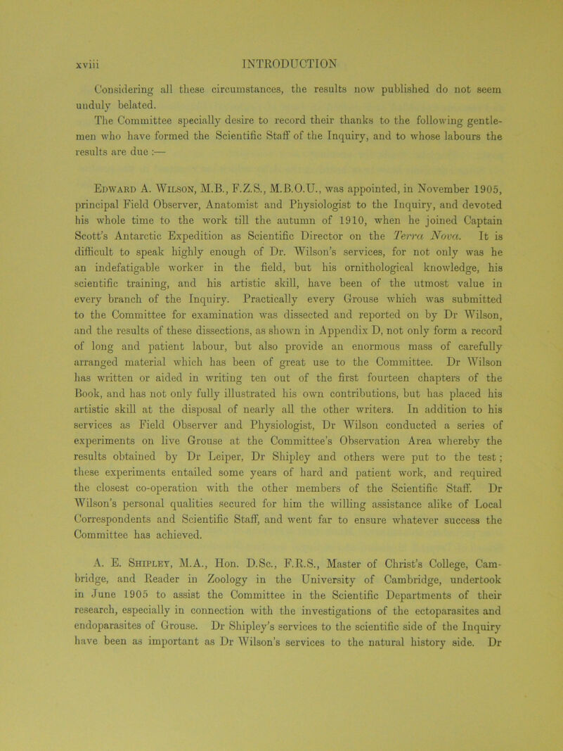 Considering all these circumstances, the results now published do not seem unduly belated. The Committee specially desire to record their thanks to the following gentle- men who have formed the Scientific Staff of the Inquiry, and to whose labours the results are due :— Edward A. Wilson, M.B., F.Z.S., M.B.O.U., was appointed, in November 1905, principal Field Observer, Anatomist and Physiologist to the Inquiry, and devoted his whole time to the work till the autumn of 1910, when he joined Captain Scott’s Antarctic Expedition as Scientific Director on the Terra Nova. It is difficult to speak highly enough of Dr. Wilson’s services, for not only was he an indefatigable worker in the field, but his ornithological knowledge, his scientific training, and his artistic skill, have been of the utmost value in every branch of the Inquiry. Practically every Grouse which was submitted to the Committee for examination was dissected and reported on by Dr Wilson, and the results of these dissections, as shown in Appendix D, not only form a record of long and patient labour, but also provide an enormous mass of carefully arranged material which has been of great use to the Committee. Dr Wilson has written or aided in writing ten out of the first fourteen chapters of the Book, and lias not only fully illustrated his own contributions, but has placed his artistic skill at the disposal of nearly all the other writers. In addition to his services as Field Observer and Physiologist, Dr Wilson conducted a series of experiments on live Grouse at the Committee’s Observation Area whereby the results obtained by Dr Leiper, Dr Shipley and others were put to the test; these experiments entailed some years of hard and patient work, and required the closest co-operation with the other members of the Scientific Staff. Dr Wilson’s personal qualities secured for him the willing assistance alike of Local Correspondents and Scientific Staff, and went far to ensure whatever success the Committee has achieved. A. E. Shipley, M.A., Hon. D.Sc., F.R.S., Master of Christ’s College, Cam- bridge, and Reader in Zoology in the University of Cambridge, undertook in June 1905 to assist the Committee in the Scientific Departments of their research, especially in connection with the investigations of the ectoparasites and endoparasites of Grouse. Dr Shipley’s services to the scientific side of the Inquiry have been as important as Dr AVilson’s services to the natural history side. Dr