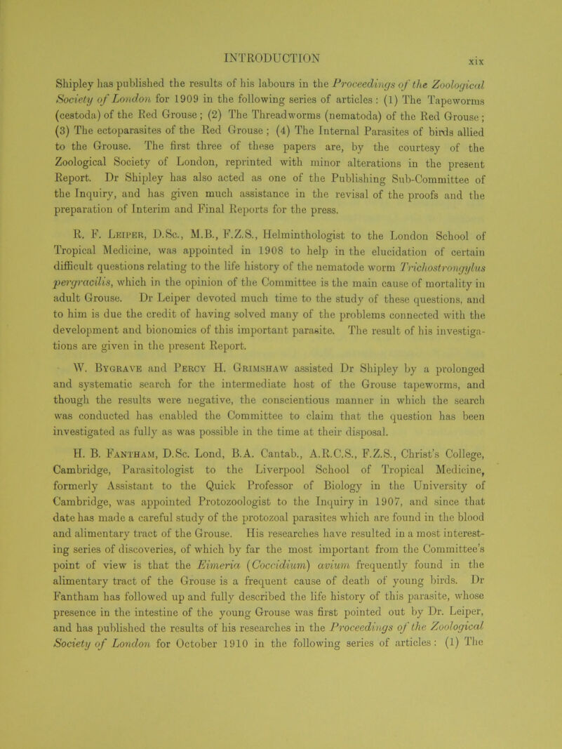 XIX Shipley lias published the results of his labours iu the Proceedings of the Zoological Society of London for 1909 in the following series of articles : (1) The Tapeworms (cestoda) of the Red Grouse ; (2) The Threadworms (nematoda) of the Red Grouse ; (3) The ectoparasites of the Red Grouse ; (4) The Internal Parasites of birds allied to the Grouse. The first three of these papers are, by the courtesy of the Zoological Society of London, reprinted with minor alterations in the present Report. Dr Shipley has also acted as one of the Publishing Sub-Committee of the Inquiry, and has given much assistance in the revisal of the proofs and the preparation of Interim and Final Reports for the press. R. F. Leiper, D.Sc., M.B., F.Z.S., Helminthologist to the London School of Tropical Medicine, was appointed in 1908 to help in the elucidation of certain difficult questions relating to the life history of the nematode worm Trichostrongylus per gracilis, which in the opinion of the Committee is the main cause of mortality in adult Grouse. Dr Leiper devoted much time to the study of these questions, and to him is due the credit of having solved many of the problems connected with the development and bionomics of this important parasite. The result of his investiga- tions are given in the present Report. W. Bygrave and Percy H. Grimshaw assisted Dr Shipley by a prolonged and systematic search for the intermediate host of the Grouse tapeworms, and though the results were negative, the conscientious manner in which the search was conducted has enabled the Committee to claim that the question has been investigated as fully as was possible in the time at their disposal. H. B. Fantham, D.Sc. Lond, B.A. Cantab., A.R.C.S., F.Z.S., Christ’s College, Cambridge, Parasitologist to the Liverpool School of Tropical Medicine, formerly Assistant to the Quick Professor of Biology in the University of Cambridge, was appointed Protozoologist to the Inquiry in 1907, and since that date has made a careful study of the protozoal parasites which are found in the blood and alimentary tract of the Grouse. His researches have resulted in a most interest- ing series of discoveries, of which by far the most important from the Committee’s point of view is that the Eimeria (Coccidium) avium frequently found in the alimentary tract of the Grouse is a frequent cause of death of young birds. Dr Fantham has followed up and fully described the life history of this parasite, whose presence in the intestine of the young Grouse was first pointed out by Dr. Leiper, and has published the results of his researches in the Proceedings oj the Zoological Society of London for October 1910 in the following series of articles: (1) The
