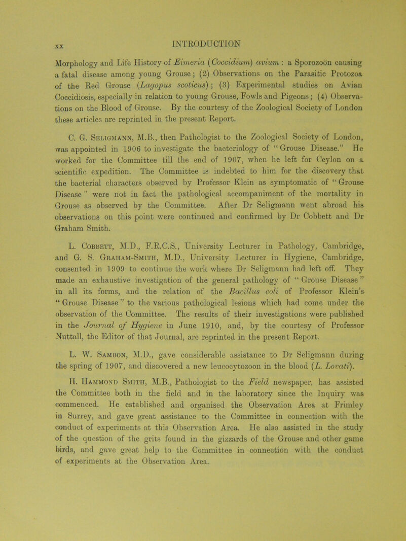 Morphology and Life History of Eimeria (Coccidium) avium : a Sporozodn causing a fatal disease among young Grouse; (2) Observations on the Parasitic Protozoa of the Red Grouse (Lagopus scoticus); (3) Experimental studies on Avian Coccidiosis, especially in relation to young Grouse, Fowls and Pigeons ; (4) Observa- tions on the Blood of Grouse. By the courtesy of the Zoological Society of London these articles are reprinted in the present Report. C. G. Seligmann, M.B., then Pathologist to the Zoological Society of London, was appointed in 1906 to investigate the bacteriology of “Grouse Disease.” He worked for the Committee till the end of 1907, when he left for Ceylon on a scientific expedition. The Committee is indebted to him for the discovery that the bacterial characters observed by Professor Klein as symptomatic of “Grouse Disease ” were not in fact the pathological accompaniment of the mortality in Grouse as observed by the Committee. After Dr Seligmann went abroad his observations on this point were continued and confirmed by Dr Cobbett and Dr Graham Smith. L. Cobbett, M.D., F.R.C.S., University Lecturer in Pathology, Cambridge, and G. S. Graham-Smith, M.D., University Lecturer in Hygiene, Cambridge, consented in 1909 to continue the work where Dr Seligmann had left off. They made an exhaustive investigation of the general pathology of “Grouse Disease” in all its forms, and the relation of the Bacillus coli of Professor Klein’s “ Grouse Disease ” to the various pathological lesions which had come under the observation of the Committee. The results of their investigations were published in the Journal of Hygiene in June 1910, and, by the courtesy of Professor Nuttall, the Editor of that Journal, are reprinted in the present Report. L. W. Sambon, M.D., gave considerable assistance to Dr Seligmann during the spring of 1907, and discovered a new leucocytozoon in the blood (L. Lovati). H. Hammond Smith, M.B., Pathologist to the Field newspaper, has assisted the Committee both in the field and in the laboratory since the Inquiry was commenced. He established and organised the Observation Area at Frimley iu Surrey, and gave great assistance to the Committee in connection with the conduct of experiments at this Observation Area, tie also assisted in the study of the question of the grits found in the gizzards of the Grouse and other game birds, and gave great help to the Committee in connection with the conduct of experiments at the Observation Area.