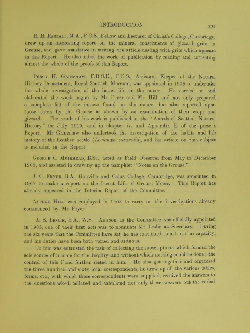 XXI R. H. Rastall, M. A., F.G.S., Fellow and Lecturer of Christ’s College, Cambridge, drew up an interesting report on the mineral constituents of gizzard grits in Grouse, and gave assistance in writing the article dealing with grits which appears in this Report. He also aided the work of publication by reading and correcting almost the whole of the proofs of this Report. Percy H. Grimshaw, F.R.S.E., F.E.S., Assistant Keeper of the Natural History Department, Royal Scottish Museum, was appointed in 1909 to undertake the whole investigation of the insect life on the moors. He carried on and elaborated the work begun by Mr Fryer and Mr Hill, and not only prepared a complete list of the insects found on the moors, but also reported upon those eaten by the Grouse as shown by an examination of their crops and gizzards. The result of his work is published in the “ Annals of Scottish Natural History” for July 1910, and in chapter iv. and Appendix E of the present Report. Mr Grimshaw also undertook the investigation of the habits and life history of the heather beetle (Loehmcea suturalis), and his article on this subject is included in the Report. George C. Muirhead, B.Sc., acted as Field Observer from May to December 1905, and assisted iu drawing up the pamphlet “ Notes on the Grouse.” J. C. Fryer, B.A., Gonville and Caius College, Cambridge, was appointed in 1907 to make a report on the Insect Life of Grouse Moors. This Report has already appeared in the Interim Report of the Committee. Alfred Hill was employed in 1908 to carry on the investigations already commenced by Mr Fryer. A. S. Leslie, B.A., W.S. As soon as the Committee was officially appointed in 1905, one of their first acts was to nominate Mr Leslie as Secretary. During the six years that the Committee have sat he has continued to act in that capacity, and his duties have been both varied and arduous. To him was entrusted the task of collecting the subscriptions, which formed the sole source of income for the Inquiry, and without which nothing could be done ; the control of this Fund further rested in him. He also got together and organised the three hundred and sixty local correspondents, he drew up all the various tables, forms, etc., with which these correspondents were supplied, received the answers to the questions asked, collated and tabulated not only these answers but the verbal
