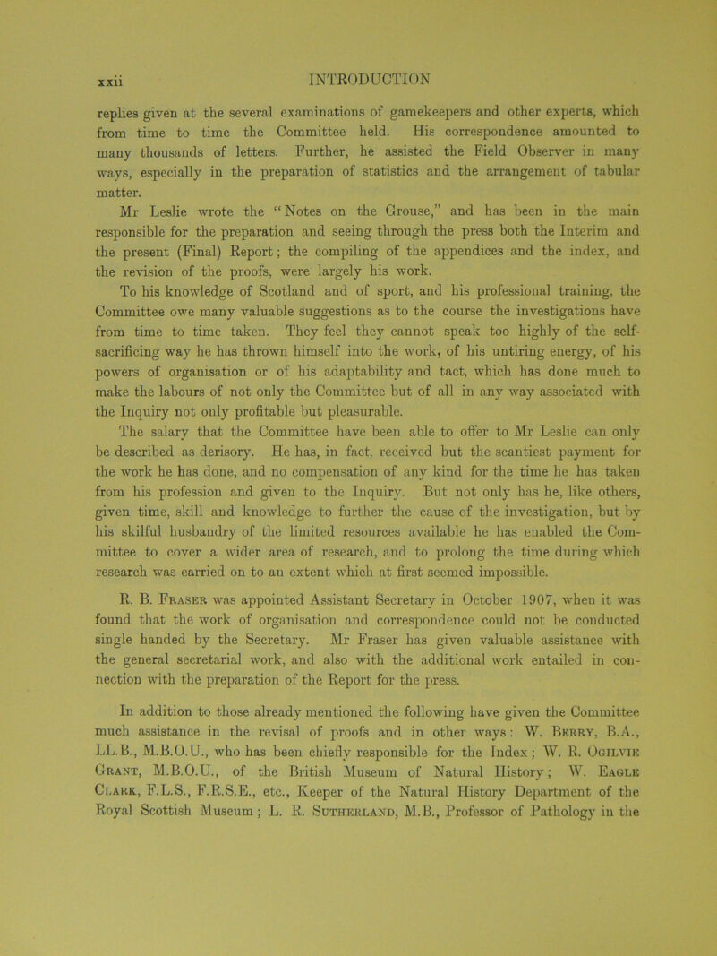 replies given at the several examinations of gamekeepers and other experts, which from time to time the Committee held. His correspondence amounted to many thousands of letters. Further, he assisted the Field Observer in many ways, especially in the preparation of statistics and the arrangement of tabular matter. Mr Leslie wrote the “Notes on the Grouse,” and has been in the main responsible for the preparation and seeing through the press both the Interim and the present (Final) Report; the compiling of the appendices and the index, and the revision of the proofs, were largely his work. To his knowledge of Scotland and of sport, and his professional training, the Committee owe many valuable suggestions as to the course the investigations have from time to time taken. They feel they cannot speak too highly of the self- sacrificing way he has thrown himself into the work, of his untiring energy, of his powers of organisation or of his adaptability and tact, which has done much to make the labours of not only the Committee but of all in any way associated with the Inquiry not only profitable but pleasurable. The salary that the Committee have been able to offer to Mr Leslie can only be described as derisory. He has, in fact, received but the scantiest payment for the work he has done, and no compensation of any kind for the time he has taken from his profession and given to the Inquiry. But not only has he, like others, given time, skill and knowledge to further the cause of the investigation, but by his skilful husbandry of the limited resources available he has enabled the Com- mittee to cover a wider area of research, and to prolong the time during which research was carried on to an extent which at first seemed impossible. R. B. Fraser was appointed Assistant Secretary in October 1907, wheu it was found that the work of organisation and correspondence could not be conducted single handed by the Secretary. Mr Fraser has given valuable assistance with the general secretarial work, and also with the additional work entailed in con- nection with the preparation of the Report for the press. In addition to those already mentioned the following have given the Committee much assistance in the revisal of proofs and in other ways : W. Berry, B.A., LL.B., M.B.O.U., who has been chiefly responsible for the Index; W. R. Ogilvie Grant, M.B.O.U., of the British Museum of Natural History; W. Eagle Clark, F.L.S., F.R.S.E., etc., Keeper of the Natural History Department of the Royal Scottish Museum; L. R. Sutherland, M.B., Professor of Pathology in the