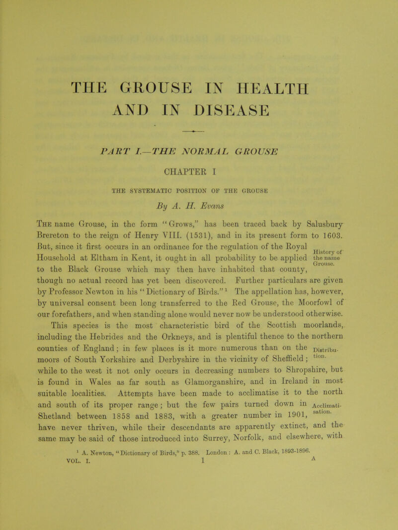 THE GROUSE IN HEALTH AND IN DISEASE PART I.— THE NORMAL GROUSE CHAPTER I THE SYSTEMATIC POSITION OF THE GROOSE By A. II. Evans The name Grouse, in the form “ Grows,” has been traced back by Salusbury Brereton to the reign of Henry VIII. (1531), and in its present form to 1603. But, since it first occurs in an ordinance for the regulation of the Royal . _ History of Household at Eltham in Kent, it ought in all probability to be applied the name to the Black Grouse which may then have inhabited that county, though no actual record has yet been discovered. Further particulars are given by Professor Newton in his “ Dictionary of Birds.” 1 The appellation has, however, by universal consent been long transferred to the Red Grouse, the Moorfowl of our forefathers, and when standing alone would never now be understood otherwise. This species is the most characteristic bird of the Scottish moorlands, including the Hebrides and the Orkneys, and is plentiful thence to the northern counties of England; in few places is it more numerous than on the Diatribu. moors of South Yorkshire and Derbyshire in the vicinity of Sheffield ; t,on' while to the west it not only occurs in decreasing numbers to Shropshire, but is found in Wales as far south as Glamorganshire, and in Ireland in most suitable localities. Attempts have been made to acclimatise it to the north and south of its proper range; but the few pairs turned down in Acclimati- Shetland between 1858 and 1883, with a greater number in 1901, have never thriven, while their descendants are apparently extinct, and the same may be said of those introduced into Surrey, Norfolk, and elsewhere, with 1 A. Newton, “Dictionary of Birds,” p. 388. London : A. and C. Black, 1893-1896.