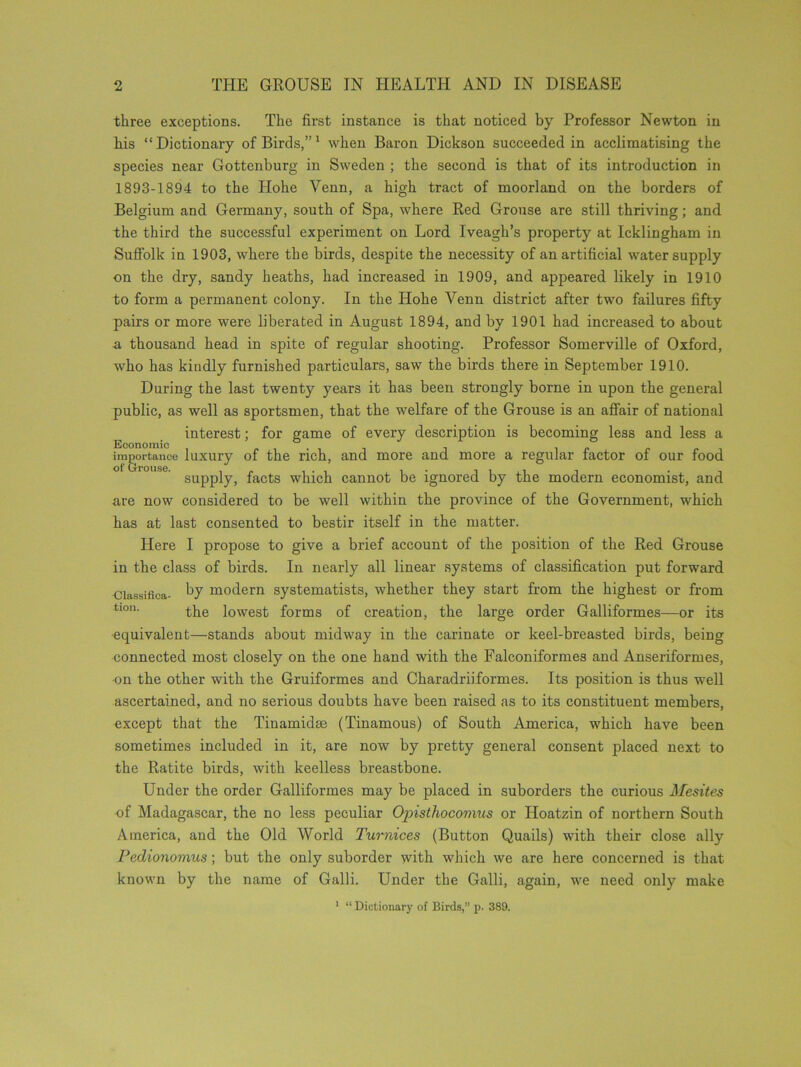 three exceptions. The first instance is that noticed by Professor Newton in his “Dictionary of Birds,”1 when Baron Dickson succeeded in acclimatising the species near Gottcnburg in Sweden ; the second is that of its introduction in 1893-1894 to the Hohe Venn, a high tract of moorland on the borders of Belgium and Germany, south of Spa, where Red Grouse are still thriving; and the third the successful experiment on Lord Iveagh’s property at Icklingham in Suffolk in 1903, where the birds, despite the necessity of an artificial water supply on the dry, sandy heaths, had increased in 1909, and appeared likely in 1910 to form a permanent colony. In the Hohe Venn district after two failures fifty pairs or more were liberated in August 1894, and by 1901 had increased to about a thousand head in spite of regular shooting. Professor Somerville of Oxford, who has kindly furnished particulars, saw the birds there in September 1910. During the last twenty years it has been strongly borne in upon the general public, as well as sportsmen, that the welfare of the Grouse is an affair of national interest; for game of every description is becoming less and less a Economic - . . importance luxury of the rich, and more and more a regular factor of our food supply, facts which cannot be ignored by the modern economist, and are now considered to be well within the province of the Government, which has at last consented to bestir itself in the matter. Here I propose to give a brief account of the position of the Red Grouse in the class of birds. In nearly all linear systems of classification put forward Classifica- by modern systematists, whether they start from the highest or from tl0n- the lowest forms of creation, the large order Galliformes—or its equivalent—stands about midway in the carinate or keel-breasted birds, being connected most closely on the one hand with the Falconiformes and Anseriformes, on the other with the Gruiformes and Charadriiformes. Its position is thus well ascertained, and no serious doubts have been raised as to its constituent members, except that the Tinamidse (Tinamous) of South America, which have been sometimes included in it, are now by pretty general consent placed next to the Ratite birds, with keelless breastbone. Under the order Galliformes may be placed in suborders the curious Mesites of Madagascar, the no less peculiar Ojnsthocomus or Hoatzin of northern South America, and the Old World Turnices (Button Quails) with their close ally Pedionomus; but the only suborder with which we are here concerned is that known by the name of Galli. Under the Galli, again, we need only make 1 “ Dictionary of Birds,” p. 389.