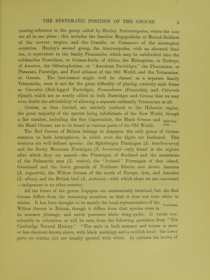 THE SYSTEMATIC POSITION OF THE GROUSE passing reference to the group called by Huxley, Peristeropodes, where the toes are all in one plane; this includes the families Megapodikke or Mound-Builders of the eastern tropics, and the Cracidse or Curassows of the neotropical countries. Huxley’s second group, the Alectoropodes, with an elevated hind toe, is equivalent to the family Phasianidse, which may be subdivided into the subfamilies Numidinse, or Guinea-fowls, of Africa, the Meleagrinse, or Turkeys, of America, the Odontophorinm, or “American Partridges,” the Phasianinse, or Pheasant, Partridge, and Fowl alliance of the Old World, and the Tetraoninse. or Grouse. The last-named might well be classed as a separate family Tetraonidse, were it not for the great difficulty of placing correctly such forms as Caccabis (Red-legged Partridge), Francolinus (Francolin), and Coturnix (Quail), which are so nearly allied to both Partridges and Grouse that we may even doubt the advisability of allowing a separate subfamily Tetraoninse at all. Grouse, as thus limited, are entirely confined to the Holarctic region, the great majority of the species being inhabitants of the New World, though a fair number, including the fine Capercailzie, the Black Grouse and Distribu- the Hazel Grouse, are to be found in various parts of the Old World. tl0u- The Red Grouse of Britain belongs to Lagopus, the only genus of Grouse common to both hemispheres, in which even the digits are feathered. This contains six well-defined species : the Spitsbergen Ptarmigan (L. hemileucurus) and the Rocky Mountain Ptarmigan (L. leucurus)—only found in the regions after which they are named—the Ptarmigan of Scotland and the mountains of the Paleearctic area (L. mutus), the “ Iceland ” Ptarmigan of that island, Greenland and the lower grounds of Northern Siberia and Arctic America (L. rupestris), the Willow Grouse of the north of Europe, Asia, and America (L. albus), and the British bird (L. scoticus)—with which alone we are concerned —indigenous in no other country. All the forms of the genus Lagopus are anatomically identical, but the Red Grouse differs from the remaining members in that it does not turn white in winter. It has been thought to be merely the local representative of the „ . Willow Grouse in Britain, though it differs from that species even in its summer plumage, and never possesses white wing-quills. It varies con- siderably in coloration, as will be seen from the following quotation from “ The Cambridge Natural History.” “The male in both summer and winter is more or less chestnut-brown above, with black markings and a reddish head ; the lower parts are similar, but are usually spotted with white. In autumn the brown ot