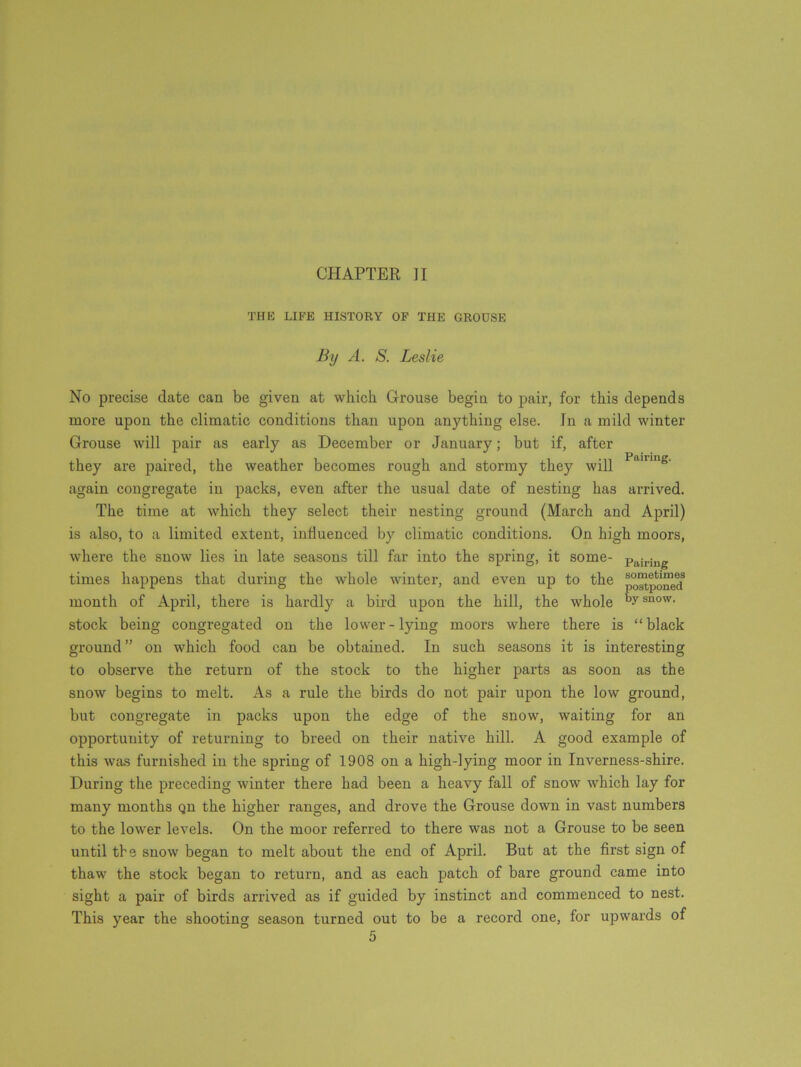 CHAPTER II THE LIFE HISTORY OF THE GROUSE By A. S. Leslie No precise date can be given at which Grouse begin to pair, for this depends more upon the climatic conditions than upon anything else. In a mild winter Grouse will pair as early as December or January; but if, after they are paired, the weather becomes rough and stormy they will PaillIlg- again congregate in packs, even after the usual date of nesting has arrived. The time at which they select their nesting ground (March and April) is also, to a limited extent, influenced by climatic conditions. On high moors, where the snow lies in late seasons till far into the spring, it some- Pairing times happens that during the whole winter, and even up to the month of April, there is hardly a bird upon the hill, the whole by snow- stock being congregated on the lower-lying moors where there is “black ground ” on which food can be obtained. In such seasons it is interesting to observe the return of the stock to the higher parts as soon as the snow begins to melt. As a rule the birds do not pair upon the low ground, but congregate in packs upon the edge of the snow, waiting for an opportunity of returning to breed on their native hill. A good example of this was furnished in the spring of 1908 on a high-lying moor in Inverness-shire. During the preceding winter there had been a heavy fall of snow which lay for many months qu the higher ranges, and drove the Grouse down in vast numbers to the lower levels. On the moor referred to there was not a Grouse to be seen until tbs snow began to melt about the end of April. But at the first sign of thaw the stock began to return, and as each patch of bare ground came into sight a pair of birds arrived as if guided by instinct and commenced to nest. This year the shooting season turned out to be a record one, for upwards of