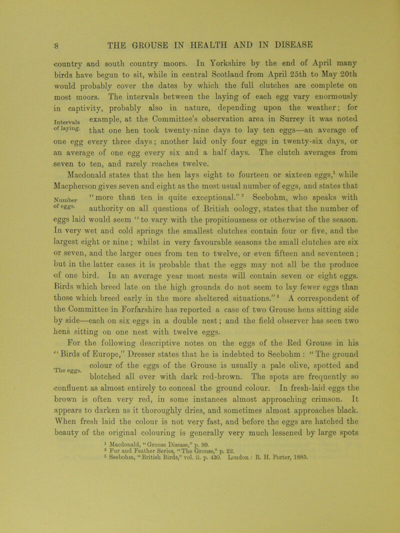 country and south country moors. In Yorkshire by the end of April many birds have begun to sit, while in central Scotland from April 25th to May 20th would probably cover the dates by which the full clutches are complete on most moors. The intervals between the laying of each egg vary enormously in captivity, probably also in nature, depending upon the weather; for intervals example, at the Committee’s observation area in Surrey it was noted of laying, one }ieu t00k; twenty-nine days to lay ten eggs—an average of one egg every three days; another laid only four eggs in twenty-six days, or an average of one egg every six and a half days. The clutch averages from seven to ten, and rarely reaches twelve. Macdonald states that the hen lays eight to fourteen or sixteen eggs,1 while Macpherson gives seven and eight as the most usual number of eggs, and states that Number “more than ten is quite exceptional.”2 Seebohm, who speaks with ofeggs- authority on all questions of British oology, states that the number of eggs laid would seem “to vary with the propitiousness or otherwise of the season. In very wet and cold springs the smallest clutches contain four or five, and the largest eight or nine; whilst in very favourable seasons the small clutches are six or seven, and the larger ones from ten to twelve, or even fifteen and seventeen ; but in the latter cases it is probable that the eggs may not all be the produce of one bird. In an average year most nests will contain seven or eight eggs. Birds which breed late on the high grounds do not seem to lay fewer eggs than those which breed early in the more sheltered situations.”3 A correspondent of the Committee in Forfarshire has reported a case of two Grouse hens sitting side by side—each on six eggs in a double nest; and the field observer has seen two hens sitting on one nest with twelve eggs. For the following descriptive notes on the eggs of the Red Grouse in his “ Birds of Europe,” Dresser states that he is indebted to Seebohm : “ The ground e r colour of the eggs of the Grouse is usually a pale olive, spotted and blotched all over with dark red-brown. The spots are frequently so -confluent as almost entirely to conceal the ground colour. In fresh-laid eggs the brown is often very red, in some instances almost approaching crimson. It appears to darken as it thoroughly dries, and sometimes almost approaches black. When fresh laid the colour is not very fast, and before the eggs are hatched the beauty of the original colouring is generally very much lessened by large spots 1 Macdonald, “ Grouse Disease,” p. 99. 2 Fur and Feather Series, “The Grouse,” p. 22. 3 Seebohm, “ British Birds,” vol. ii. p. 430. London : R. H. Porter, 1885.