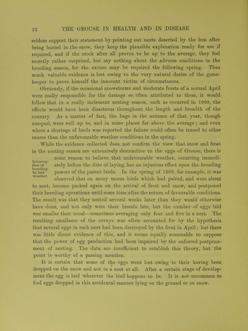 seldom support their statement by pointing out nests deserted by the hen after being buried in the snow, they keep the plausible explanation ready for use if required, and if the stock after all proves to be up to the average, they feel secretly rather surprised, but say nothing about the adverse conditions in the breeding season, for the excuse may be required the following spring. Thus much valuable evidence is lost owing to the very natural desire of the game- keeper to prove himself the innocent victim of circumstances. Obviously, if the occasional snowstorms and moderate frosts of a normal April were really responsible for the damage so often attributed to them, it would follow that in a really inclement nesting season, such as occurred in 1908, the effects would have been disastrous throughout the length and breadth of the country. As a matter of fact, the bags in the autumn of that year, though unequal, were well up to, and in some places far above the average ; and even where a shortage of birds was reported the failure could often be traced to other causes than the unfavourable weather-conditions in the spring. While the evidence collected does not confirm the view that snow and frost in the nesting season are extensively destructive to the eggs of Grouse, there is some reason to believe that unfavourable weather, occurring immedi- tionof1 ately before the date of laying, has an injurious effect upon the breeding by6badfi powers of the parent birds. In the spring of 1908, for example, it was observed that on many moors birds which had paired, and were about to nest, became packed again on the arrival of frost and snow, and postponed their breeding operations until some time after the return of favourable conditions. The result was that they nested several weeks later than they would otherwise have done, and not only were their broods late, but the number of eggs laid was smaller than usual—sometimes averaging only four and five in a nest. The resulting smallness of the coveys was often accounted for by the hypothesis that several eggs in each nest had been destined by the frost in April; but there was little direct evidence of this, and it seems equally reasonable to suppose that the power of egg production had been impaired by the enforced postpone- ment of nesting. The data are insufficient to establish this theory, but the point is worthy of a passing mention. It is certain that some of the eggs were lost owing to their having been dropped on the snow and not in a nest at all. After a certain stage of develop- ment the egg is laid wherever the bird happens to be. It is not uncommon to find eggs dropped in this accidental manner lying on the ground or on snow.