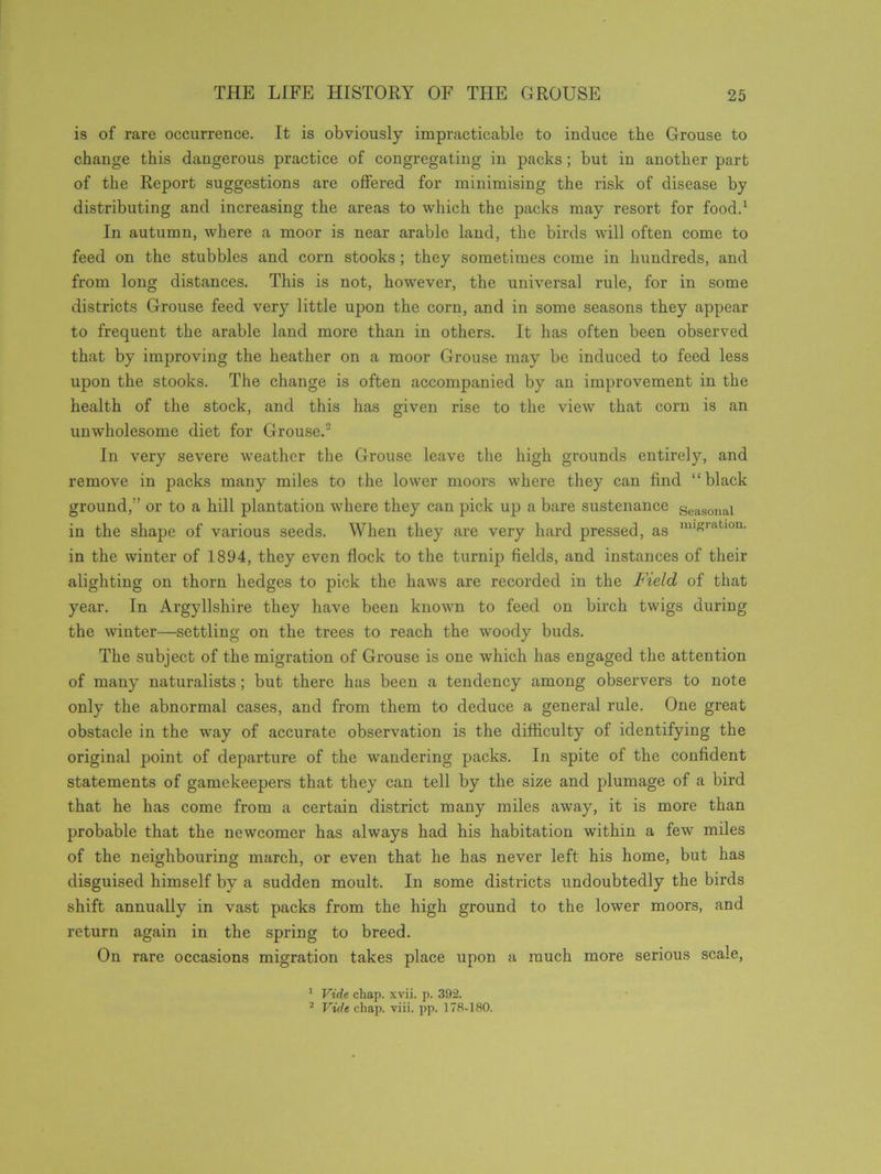 is of rare occurrence. It is obviously impracticable to induce the Grouse to change this dangerous practice of congregating in packs; but in another part of the Report suggestions are offered for minimising the risk of disease by distributing and increasing the areas to which the packs may resort for food.1 In autumn, where a moor is near arable land, the birds will often come to feed on the stubbles and corn stooks; they sometimes come in hundreds, and from long distances. This is not, however, the universal rule, for in some districts Grouse feed very little upon the corn, and in some seasons they appear to frequent the arable land more than in others. It has often been observed that by improving the heather on a moor Grouse may be induced to feed less upon the stooks. The change is often accompanied by an improvement in the health of the stock, and this has given rise to the view that corn is an unwholesome diet for Grouse.2 In very severe weather the Grouse leave the high grounds entirely, and remove in packs many miles to the lower moors where they can find “black ground,” or to a hill plantation where they can pick up a bare sustenance seasonal in the shape of various seeds. When they are very hard pressed, as misratl0n- in the winter of 1894, they even flock to the turnip fields, and instances of their alighting on thorn hedges to pick the haws are recorded in the Field of that year. In Argyllshire they have been known to feed on birch twigs during the winter—settling on the trees to reach the woody buds. The subject of the migration of Grouse is one which has engaged the attention of many naturalists; but there has been a tendency among observers to note only the abnormal cases, and from them to deduce a general rule. One great obstacle in the way of accurate observation is the difficulty of identifying the original point of departure of the wandering packs. In spite of the confident statements of gamekeepers that they can tell by the size and plumage of a bird that he has come from a certain district many miles away, it is more than probable that the newcomer has always had his habitation within a few miles of the neighbouring march, or even that he has never left his home, but has disguised himself by a sudden moult. In some districts undoubtedly the birds shift annually in vast packs from the high ground to the lower moors, and return again in the spring to breed. On rare occasions migration takes place upon a much more serious scale, 1 Vide chap. xvii. p. 392. 2 Vide chap. viii. pp. 178-180.