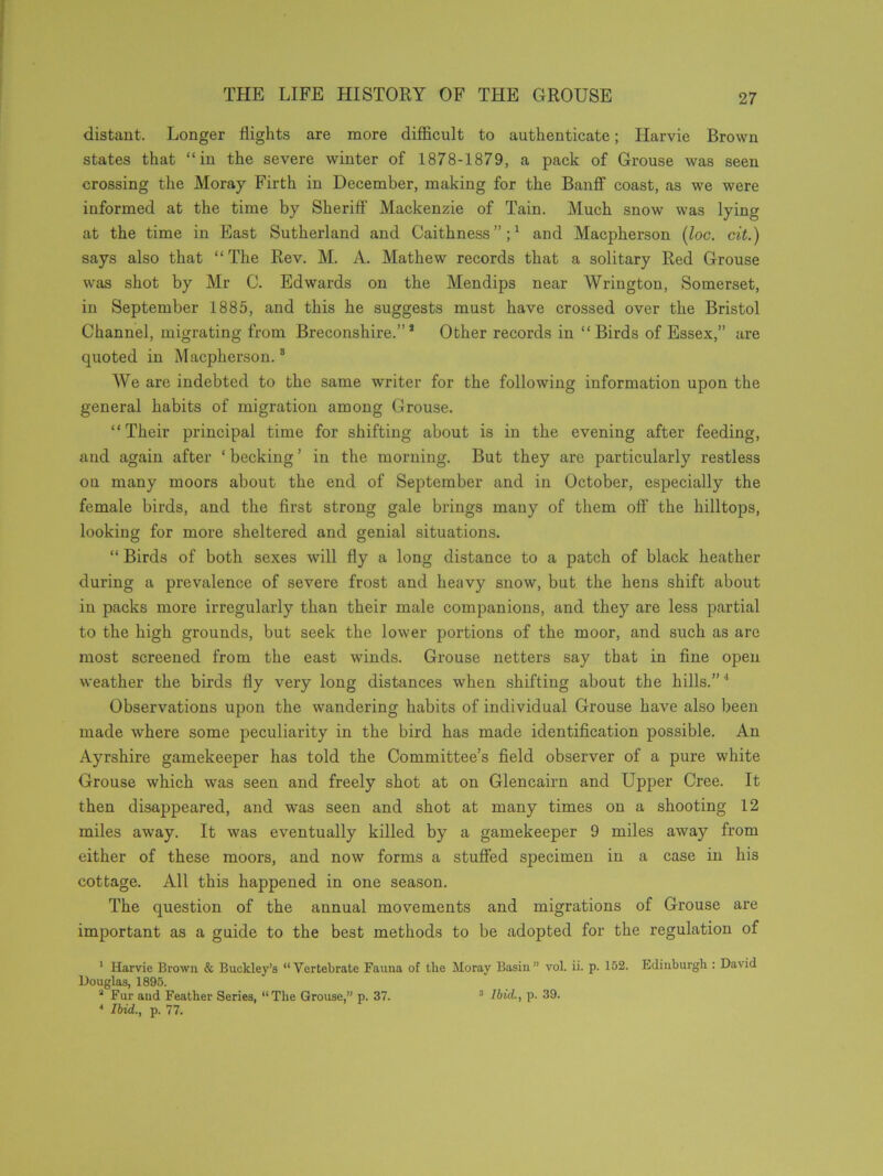 distant. Longer flights are more difficult to authenticate; Harvie Brown states that “in the severe winter of 1878-1879, a pack of Grouse was seen crossing the Moray Firth in December, making for the Banff coast, as we were informed at the time by Sheriff Mackenzie of Tain. Much snow was lying at the time in East Sutherland and Caithness”;1 and Macpherson (loc. cit.) says also that “ The Rev. M. A. Mathew records that a solitary Red Grouse was shot by Mr C. Edwards on the Mendips near Wrington, Somerset, in September 1885, and this he suggests must have crossed over the Bristol Channel, migrating from Breconshire.”8 Other records in “Birds of Essex,” are quoted in Macpherson.s We are indebted to the same writer for the following information upon the general habits of migration among Grouse. “Their principal time for shifting about is in the evening after feeding, and again after ‘ becking ’ in the morning. But they are particularly restless on many moors about the end of September and in October, especially the female birds, and the first strong gale brings many of them off the hilltops, looking for more sheltered and genial situations. “ Birds of both sexes will fly a long distance to a patch of black heather during a prevalence of severe frost and heavy snow, but the hens shift about in packs more irregularly than their male companions, and they are less partial to the high grounds, but seek the lower portions of the moor, and such as are most screened from the east winds. Grouse netters say that in fine open weather the birds fly very long distances when shifting about the hills.” 1 Observations upon the wandering habits of individual Grouse have also been made where some peculiarity in the bird has made identification possible. An Ayrshire gamekeeper has told the Committee’s field observer of a pure white Grouse which was seen and freely shot at on Glencairn and Upper Cree. It then disappeared, and was seen and shot at many times on a shooting 12 miles away. It was eventually killed by a gamekeeper 9 miles away from either of these moors, and now forms a stuffed specimen in a case in his cottage. All this happened in one season. The question of the annual movements and migrations of Grouse are important as a guide to the best methods to be adopted for the regulation of 1 Harvie Brown & Buckley’s “Vertebrate Fauna of the Moray Basin” vol. ii. p. 152. Edinburgh : David Douglas, 1895. a Fur and Feather Series, “The Grouse,” p. 37. 3 Ibid., p. 39. 4 Ibid., p. 77.