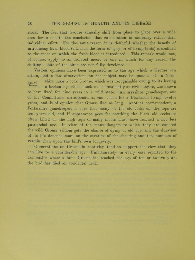 stock. The fact that Grouse annually shift from place to place over a wide area forces one to the conclusion that co-operation is necessary rather than individual effort. For the same reason it is doubtful whether the benefit of introducing fresh blood (either in the form of eggs or of living birds) is confined to the moor on which the fresh blood is introduced. This remark would not, of course, apply to an isolated moor, or one in which for any reason the shifting habits of the birds are not fully developed. Various opinions have been expressed as to the age which a Grouse can attain, and a few observations on the subject may be quoted. On a York- Age of shire moor a cock Grouse, which was recognisable owing to its having Grouse. a broken leg which stuck out permanently at right angles, was known to have lived for nine years in a wild state. An Ayrshire gamekeeper, one of the Committee’s correspondents, can vouch for a Blackcock living twelve years, and is of opinion that Grouse live as long. Another correspondent, a Forfarshire gamekeeper, is sure that many of the old cocks on the tops are ten years old, and if appearance goes for anything the black old cocks so often killed on the high tops of many moors must have reached a not less patriarchal age. In view of the many dangers to which they are exposed the wild Grouse seldom gets the chance of dying of old age, and the duration of its life depends more on the severity of the shooting and the numbers of vermin than upon the bird’s own longevity. Observations on Grouse in captivity tend to support the view that they can live to a considerable age. Unfortunately, in every case reported to the Committee where a tame Grouse has reached the age of ten or twelve years the bird has died an accidental death.