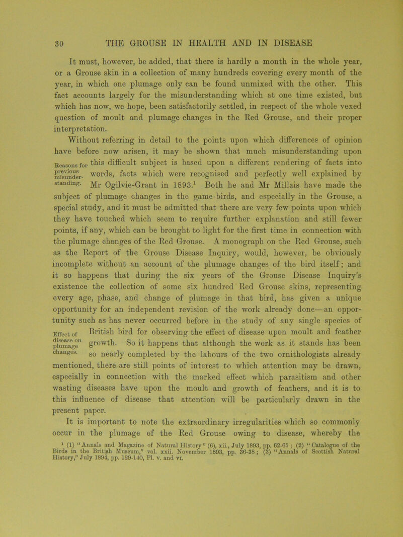 It must, however, be added, that there is hardly a month in the whole year, or a Grouse skin in a collection of many hundreds covering every month of the year, in which one plumage only can be found unmixed with the other. This fact accounts largely for the misunderstanding which at one time existed, but which has now, we hope, been satisfactorily settled, in respect of the whole vexed question of moult and plumage changes in the Red Grouse, and their proper interpretation. Without referring in detail to the points upon which differences of opinion have before now arisen, it may be shown that much misunderstanding upon Reasons for Uffs difficult subject is based upon a different rendering of facts into misimder- words, facts which were recognised and perfectly well explained by standing. j\|r Ogilvie-Grant in 1893.1 Both he and Mr Millais have made the subject of plumage changes in the game-birds, and especially in the Grouse, a special study, and it must be admitted that there are very few points upon which they have touched which seem to require further explanation and still fewer points, if any, which can be brought to light for the first time in connection with the plumage changes of the Red Grouse. A monograph on the Red Grouse, such as the Report of the Grouse Disease Inquiry, would, however, be obviously incomplete without an account of the plumage changes of the bird itself; and it so happens that during the six years of the Grouse Disease Inquiry’s existence the collection of some six hundred Red Grouse skins, representing every age, phase, and change of plumage in that bird, has given a unique opportunity for an independent revision of the work already done—an oppor- tunity such as has never occurred before in the study of any single species of Effect of British bird for observing the effect of disease upon moult and feather plumage11 growth. So it happens that although the work as it stands has been changes. so nearjy completed by the labours of the two ornithologists already mentioned, there are still points of interest to which attention may be drawn, especially in connection with the marked effect which parasitism and other wasting diseases have upon the moult and growth of feathers, and it is to this influence of disease that attention will be particularly drawn in the present paper. It is important to note the extraordinary irregularities which so commonly occur in the plumage of the Red Grouse owing to disease, whereby the 1 (1) “Annals and Magazine of Natural History (6), xii., July 1893, pp. 62-65 ; (2) “Catalogue of the Birds in the British Museum,’’ vol. xxii. November 1893, pp. 36-38; (3) “Annals of Scottish Natural History,” July 1894, pp. 129-140, PI. v. and vi.